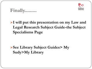 Finally.........

I will put this presentation on my Law and
 Legal Research Subject Guide-the Subject
 Specialisms Page


See Library Subject Guides> My
 Sudy>My Library
 