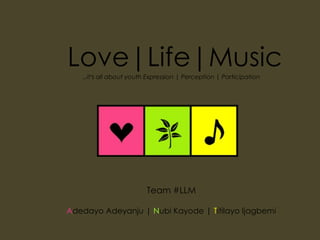 Love|Life|Music …it’s all about youth Expression | Perception | Participation Team #LLM Adedayo Adeyanju | Nubi Kayode | Titilayo Ijagbemi 