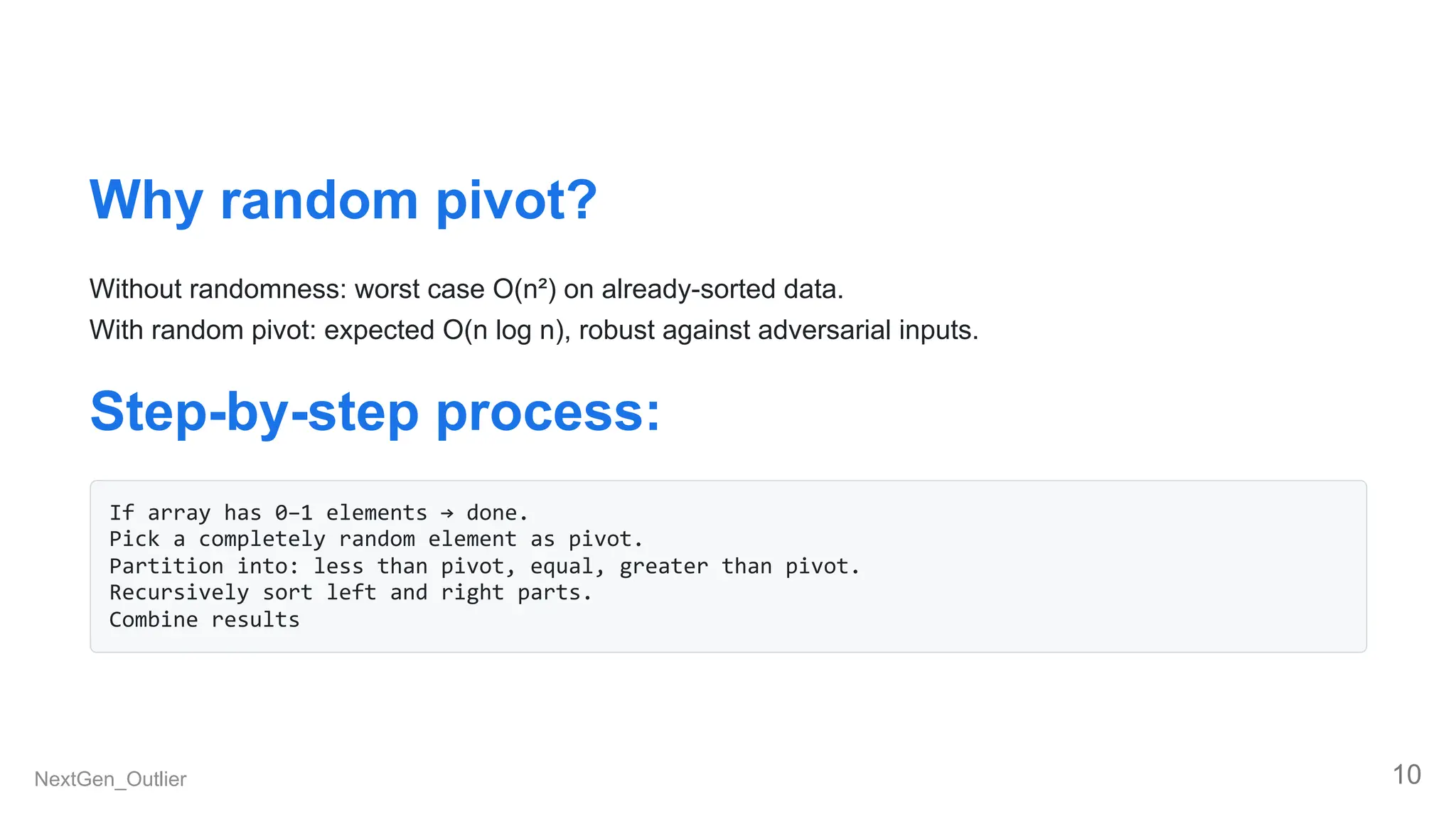 Why random pivot?
Without randomness: worst case O(n²) on already-sorted data.
With random pivot: expected O(n log n), robust against adversarial inputs.
Step-by-step process:
If array has 0–1 elements → done.
Pick a completely random element as pivot.
Partition into: less than pivot, equal, greater than pivot.
Recursively sort left and right parts.
Combine results
NextGen_Outlier 10
 