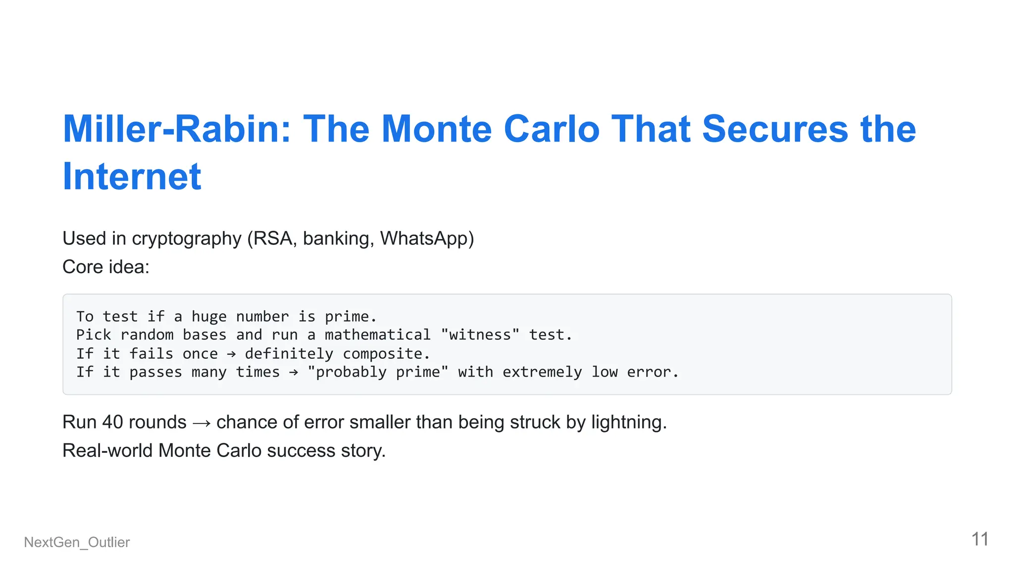 Miller-Rabin: The Monte Carlo That Secures the
Internet
Used in cryptography (RSA, banking, WhatsApp)
Core idea:
To test if a huge number is prime.
Pick random bases and run a mathematical "witness" test.
If it fails once → definitely composite.
If it passes many times → "probably prime" with extremely low error.
Run 40 rounds → chance of error smaller than being struck by lightning.
Real-world Monte Carlo success story.
NextGen_Outlier 11
 