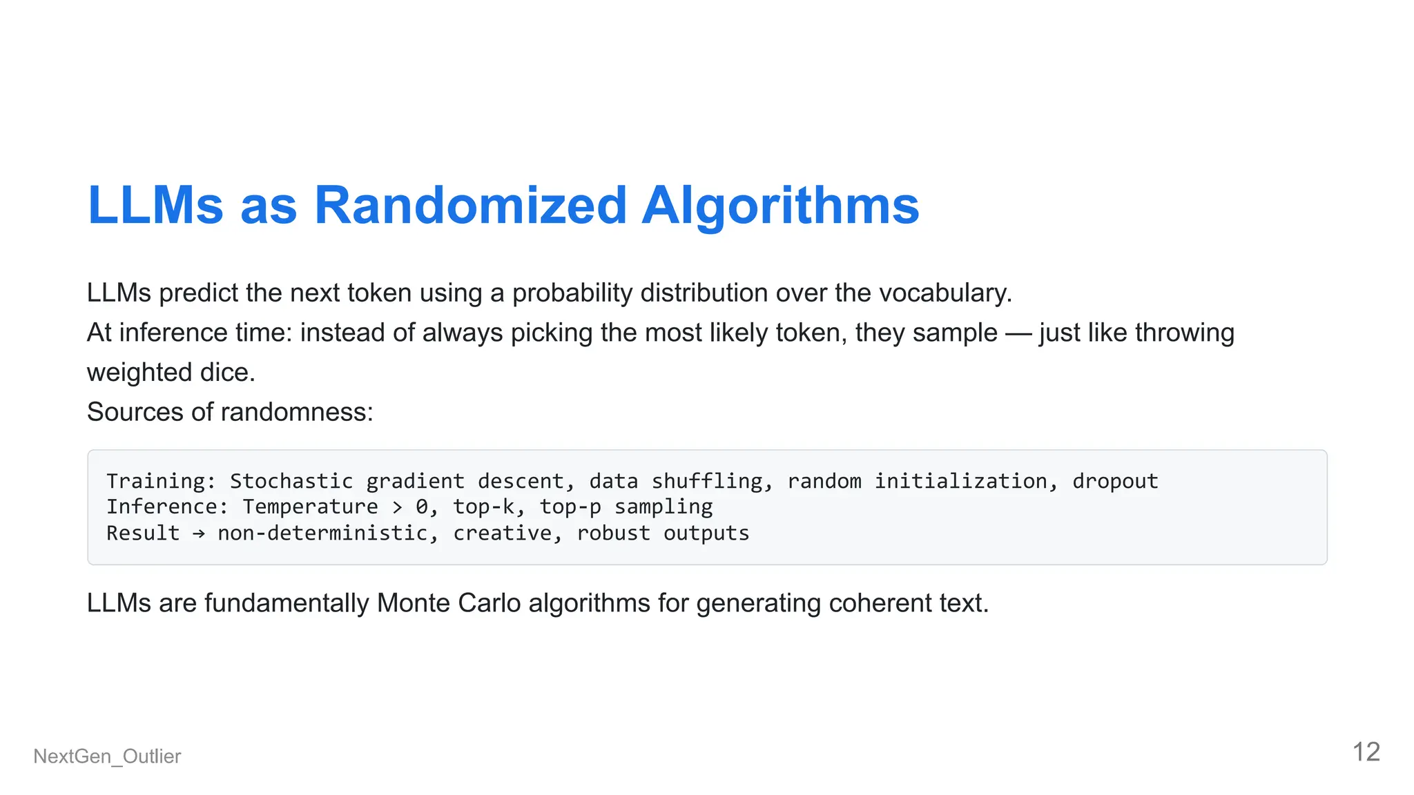 LLMs as Randomized Algorithms
LLMs predict the next token using a probability distribution over the vocabulary.
At inference time: instead of always picking the most likely token, they sample — just like throwing
weighted dice.
Sources of randomness:
Training: Stochastic gradient descent, data shuffling, random initialization, dropout
Inference: Temperature > 0, top-k, top-p sampling
Result → non-deterministic, creative, robust outputs
LLMs are fundamentally Monte Carlo algorithms for generating coherent text.
NextGen_Outlier 12
 