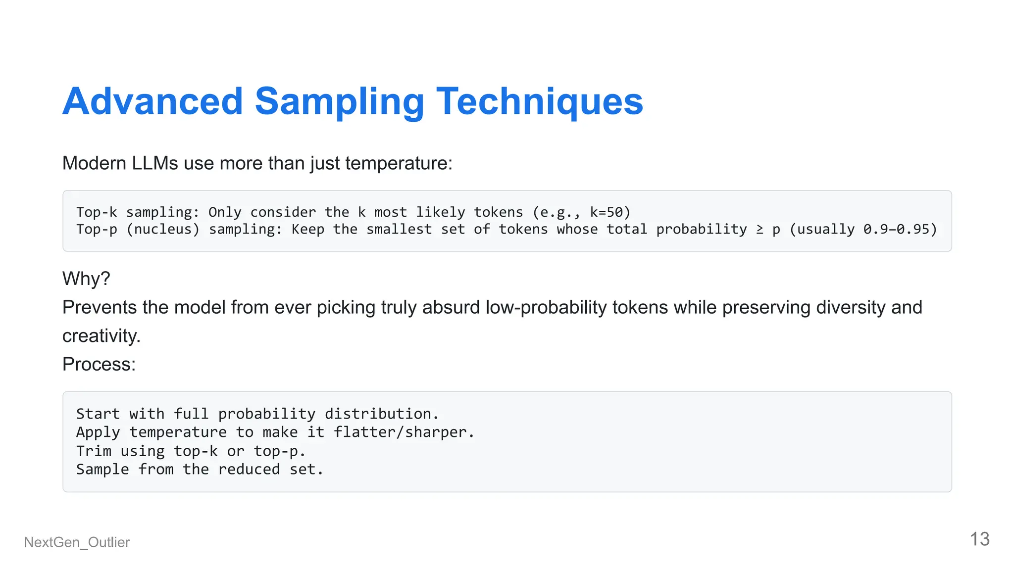 Advanced Sampling Techniques
Modern LLMs use more than just temperature:
Top-k sampling: Only consider the k most likely tokens (e.g., k=50)
Top-p (nucleus) sampling: Keep the smallest set of tokens whose total probability ≥ p (usually 0.9–0.95)
Why?
Prevents the model from ever picking truly absurd low-probability tokens while preserving diversity and
creativity.
Process:
Start with full probability distribution.
Apply temperature to make it flatter/sharper.
Trim using top-k or top-p.
Sample from the reduced set.
NextGen_Outlier 13
 