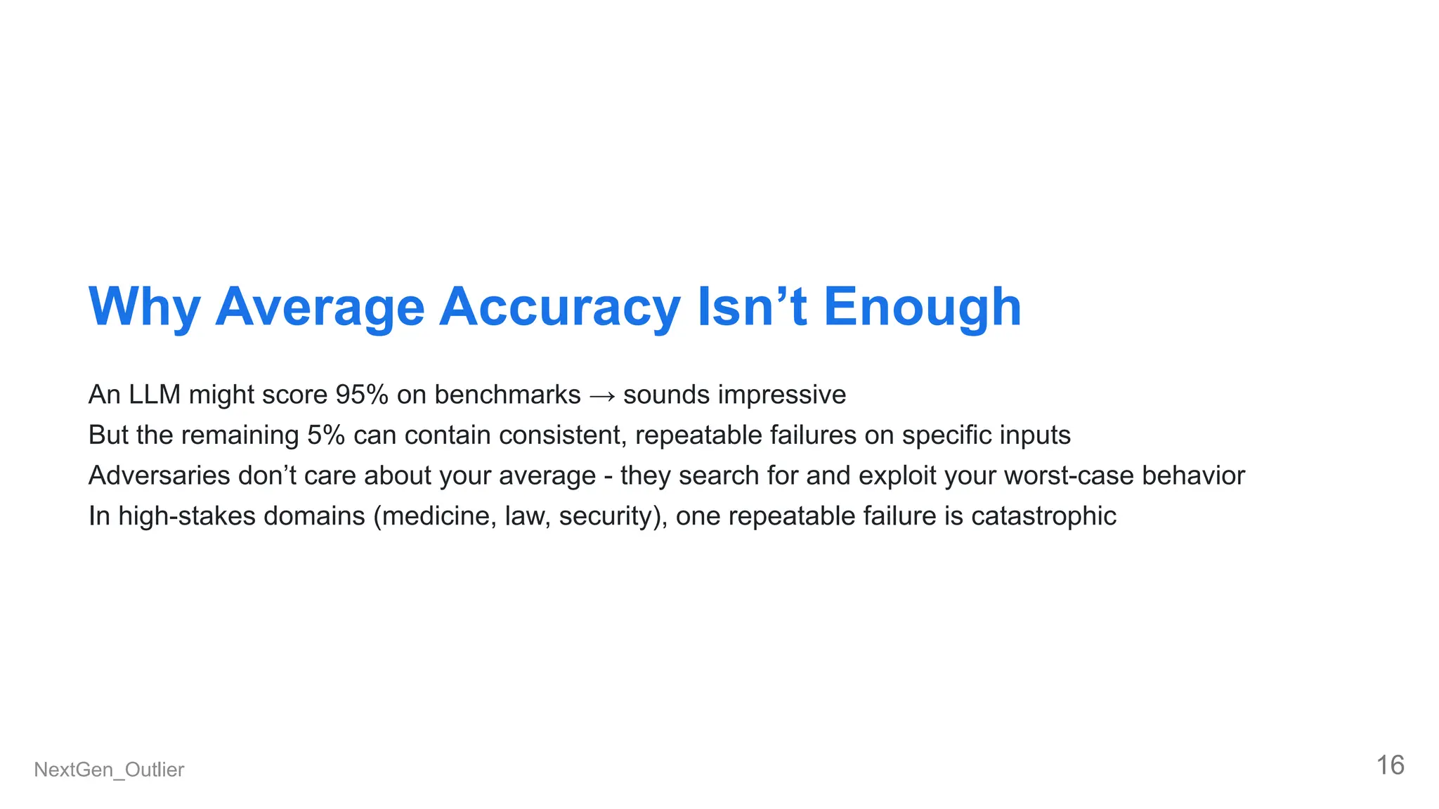 Why Average Accuracy Isn’t Enough
An LLM might score 95% on benchmarks → sounds impressive
But the remaining 5% can contain consistent, repeatable failures on specific inputs
Adversaries don’t care about your average - they search for and exploit your worst-case behavior
In high-stakes domains (medicine, law, security), one repeatable failure is catastrophic
NextGen_Outlier 16
 