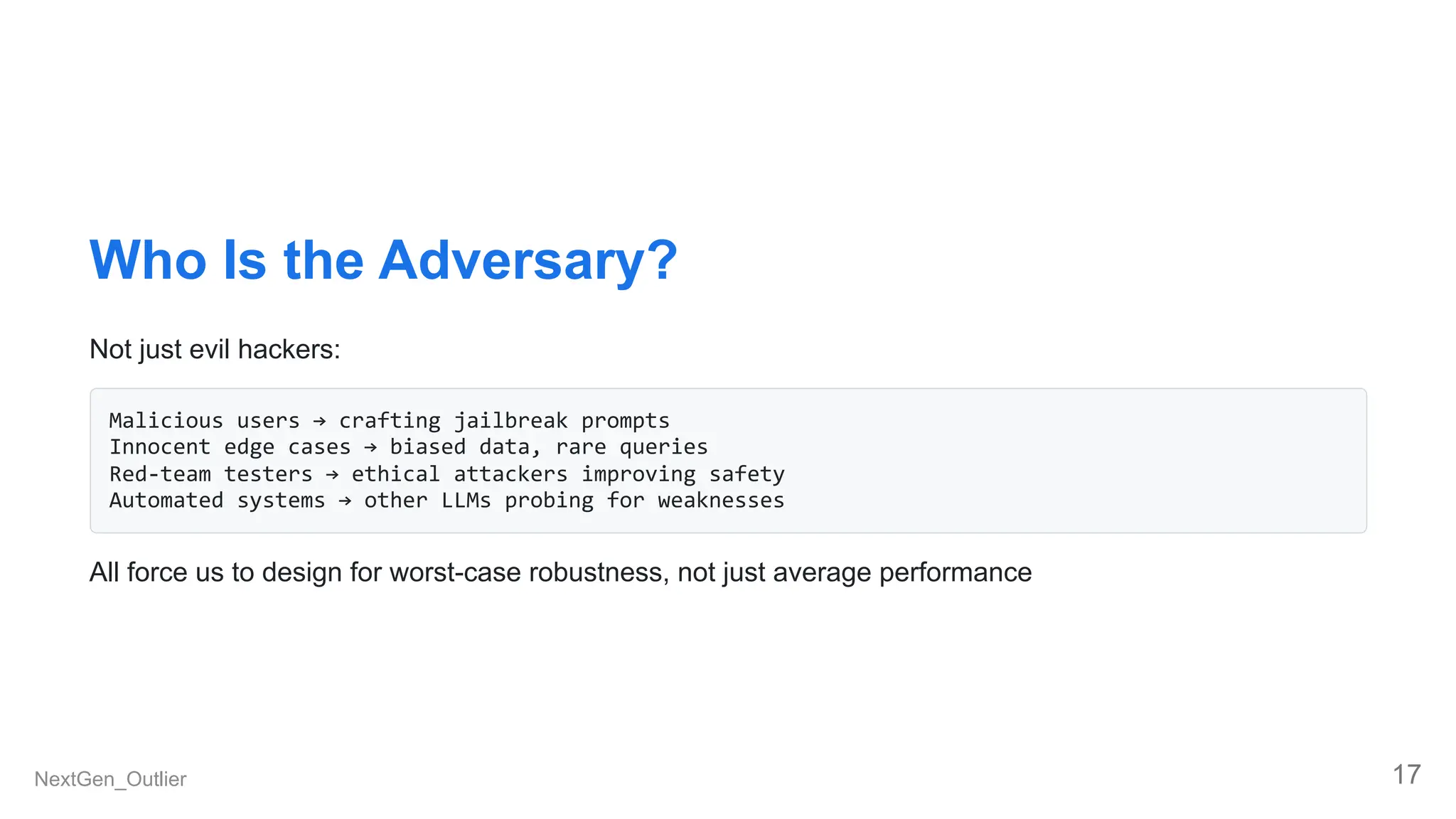 Who Is the Adversary?
Not just evil hackers:
Malicious users → crafting jailbreak prompts
Innocent edge cases → biased data, rare queries
Red-team testers → ethical attackers improving safety
Automated systems → other LLMs probing for weaknesses
All force us to design for worst-case robustness, not just average performance
NextGen_Outlier 17
 