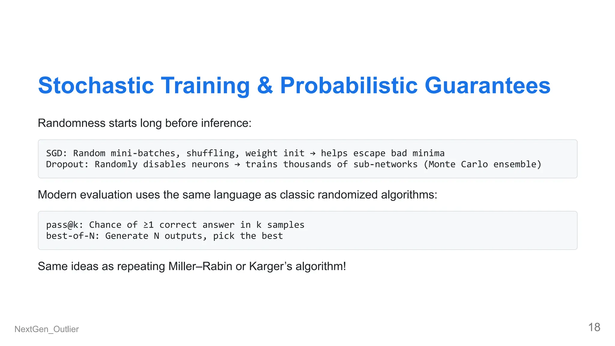 Stochastic Training & Probabilistic Guarantees
Randomness starts long before inference:
SGD: Random mini-batches, shuffling, weight init → helps escape bad minima
Dropout: Randomly disables neurons → trains thousands of sub-networks (Monte Carlo ensemble)
Modern evaluation uses the same language as classic randomized algorithms:
pass@k: Chance of ≥1 correct answer in k samples
best-of-N: Generate N outputs, pick the best
Same ideas as repeating Miller–Rabin or Karger’s algorithm!
NextGen_Outlier 18
 