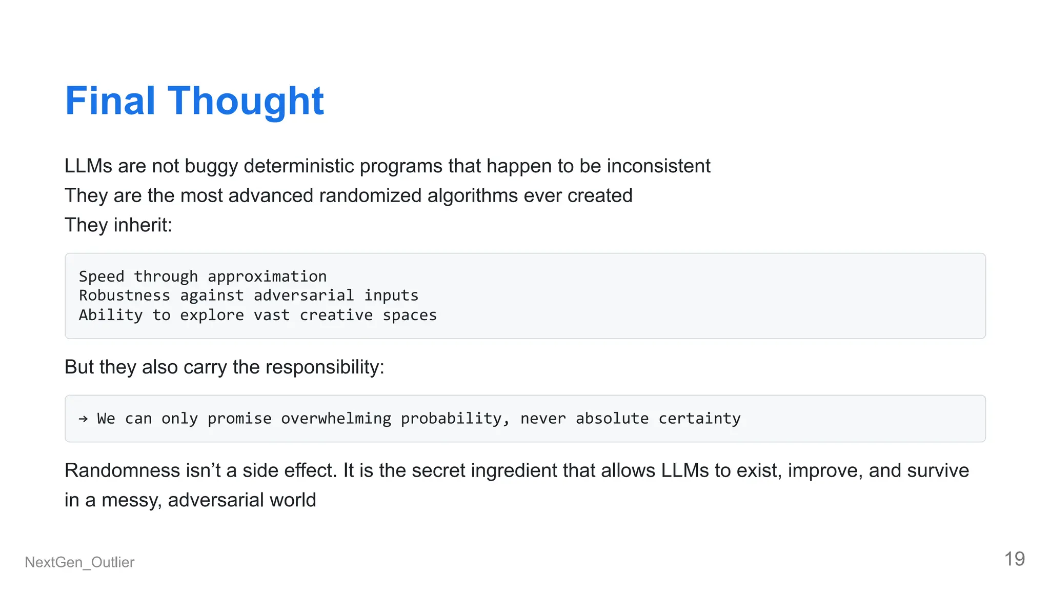 Final Thought
LLMs are not buggy deterministic programs that happen to be inconsistent
They are the most advanced randomized algorithms ever created
They inherit:
Speed through approximation
Robustness against adversarial inputs
Ability to explore vast creative spaces
But they also carry the responsibility:
→ We can only promise overwhelming probability, never absolute certainty
Randomness isn’t a side effect. It is the secret ingredient that allows LLMs to exist, improve, and survive
in a messy, adversarial world
NextGen_Outlier 19
 