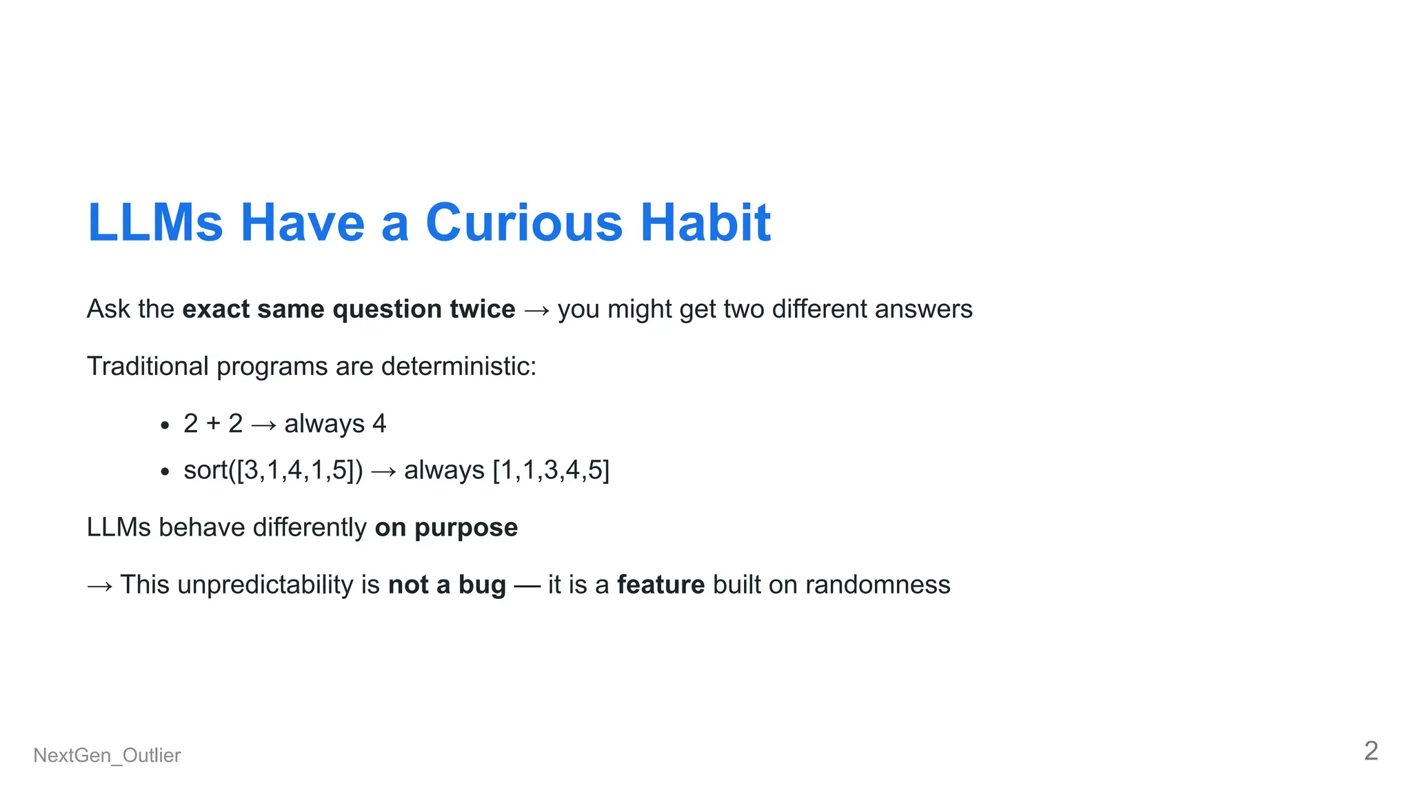 LLMs Have a Curious Habit
Ask the exact same question twice → you might get two different answers
Traditional programs are deterministic:
2 + 2 → always 4
sort([3,1,4,1,5]) → always [1,1,3,4,5]
LLMs behave differently on purpose
→ This unpredictability is not a bug — it is a feature built on randomness
NextGen_Outlier 2
 