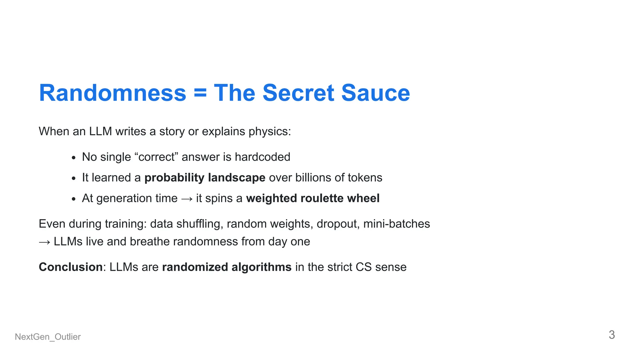 Randomness = The Secret Sauce
When an LLM writes a story or explains physics:
No single “correct” answer is hardcoded
It learned a probability landscape over billions of tokens
At generation time → it spins a weighted roulette wheel
Even during training: data shuffling, random weights, dropout, mini-batches
→ LLMs live and breathe randomness from day one
Conclusion: LLMs are randomized algorithms in the strict CS sense
NextGen_Outlier 3
 