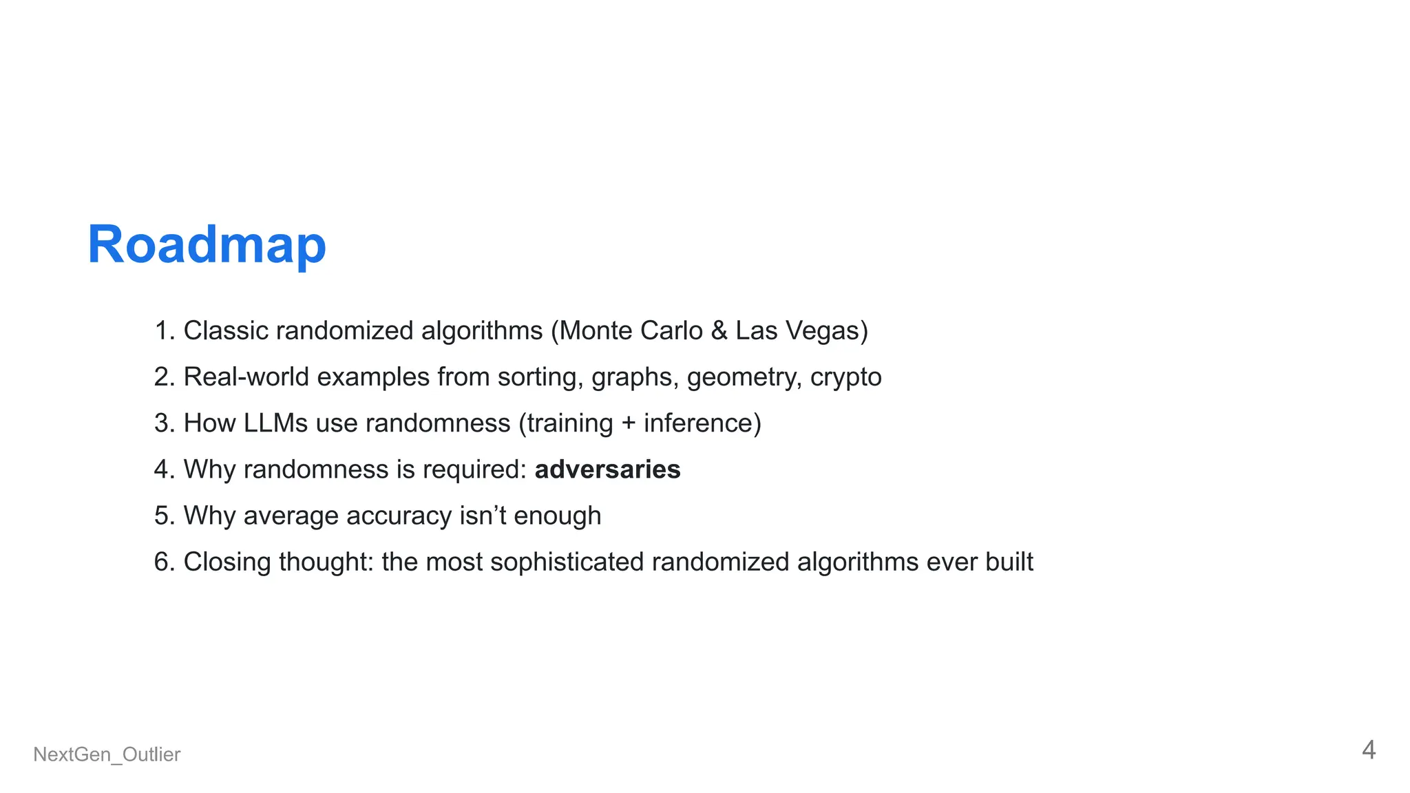Roadmap
1. Classic randomized algorithms (Monte Carlo & Las Vegas)
2. Real-world examples from sorting, graphs, geometry, crypto
3. How LLMs use randomness (training + inference)
4. Why randomness is required: adversaries
5. Why average accuracy isn’t enough
6. Closing thought: the most sophisticated randomized algorithms ever built
NextGen_Outlier 4
 