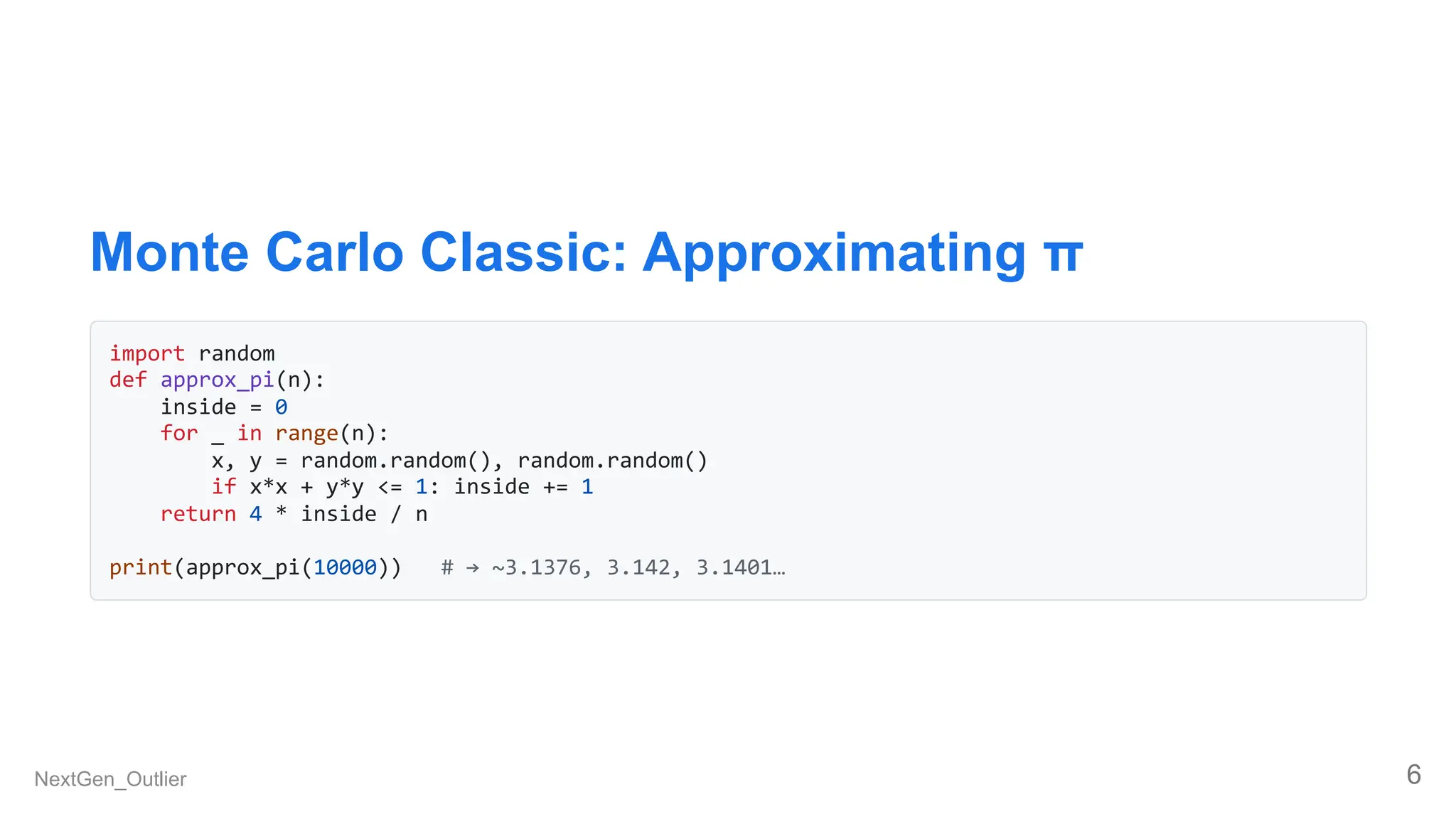 Monte Carlo Classic: Approximating π
import random
def approx_pi(n):
inside = 0
for _ in range(n):
x, y = random.random(), random.random()
if x*x + y*y <= 1: inside += 1
return 4 * inside / n
print(approx_pi(10000)) # → ~3.1376, 3.142, 3.1401…
NextGen_Outlier 6
 