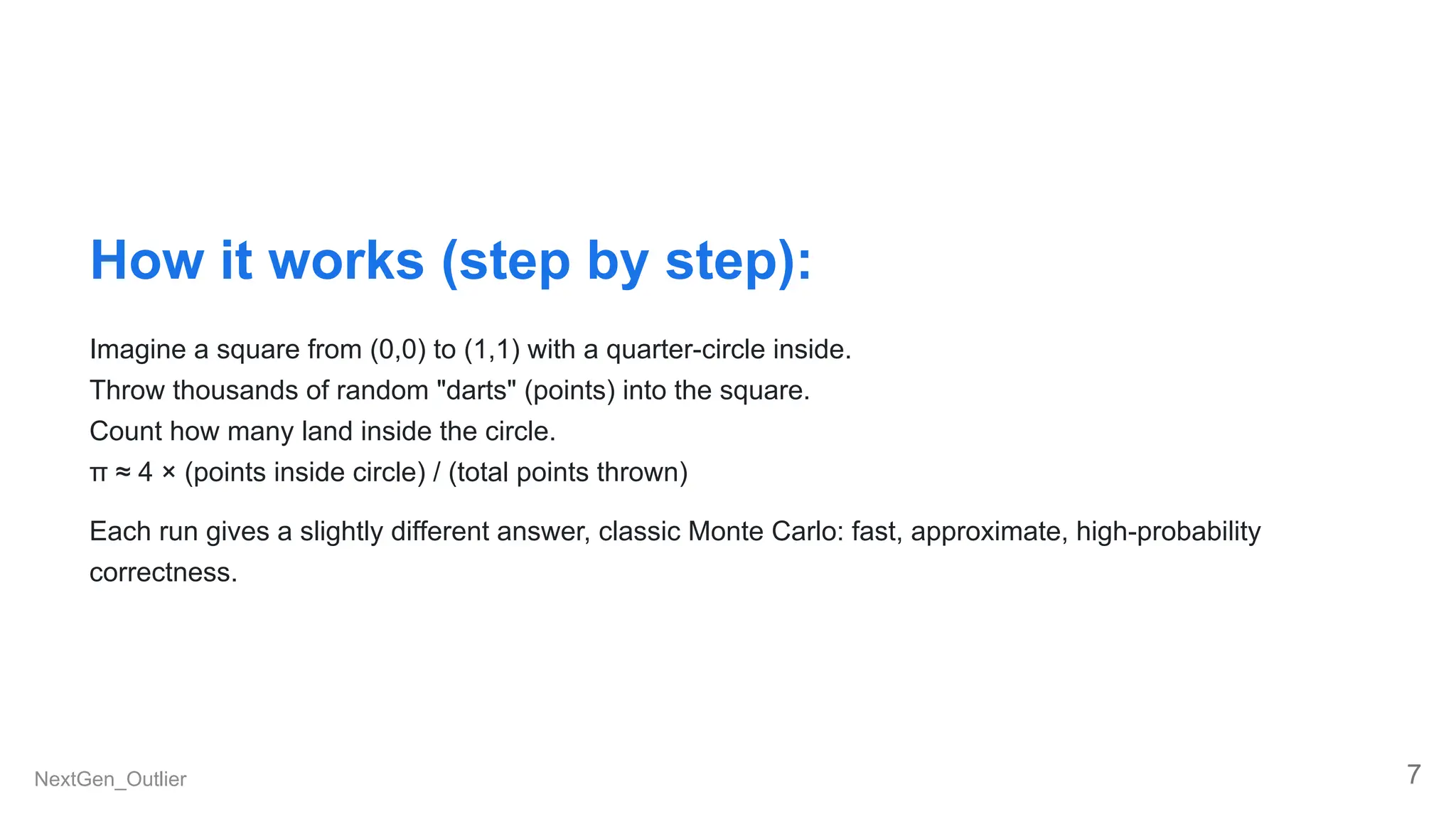 How it works (step by step):
Imagine a square from (0,0) to (1,1) with a quarter-circle inside.
Throw thousands of random "darts" (points) into the square.
Count how many land inside the circle.
π ≈ 4 × (points inside circle) / (total points thrown)
Each run gives a slightly different answer, classic Monte Carlo: fast, approximate, high-probability
correctness.
NextGen_Outlier 7
 
