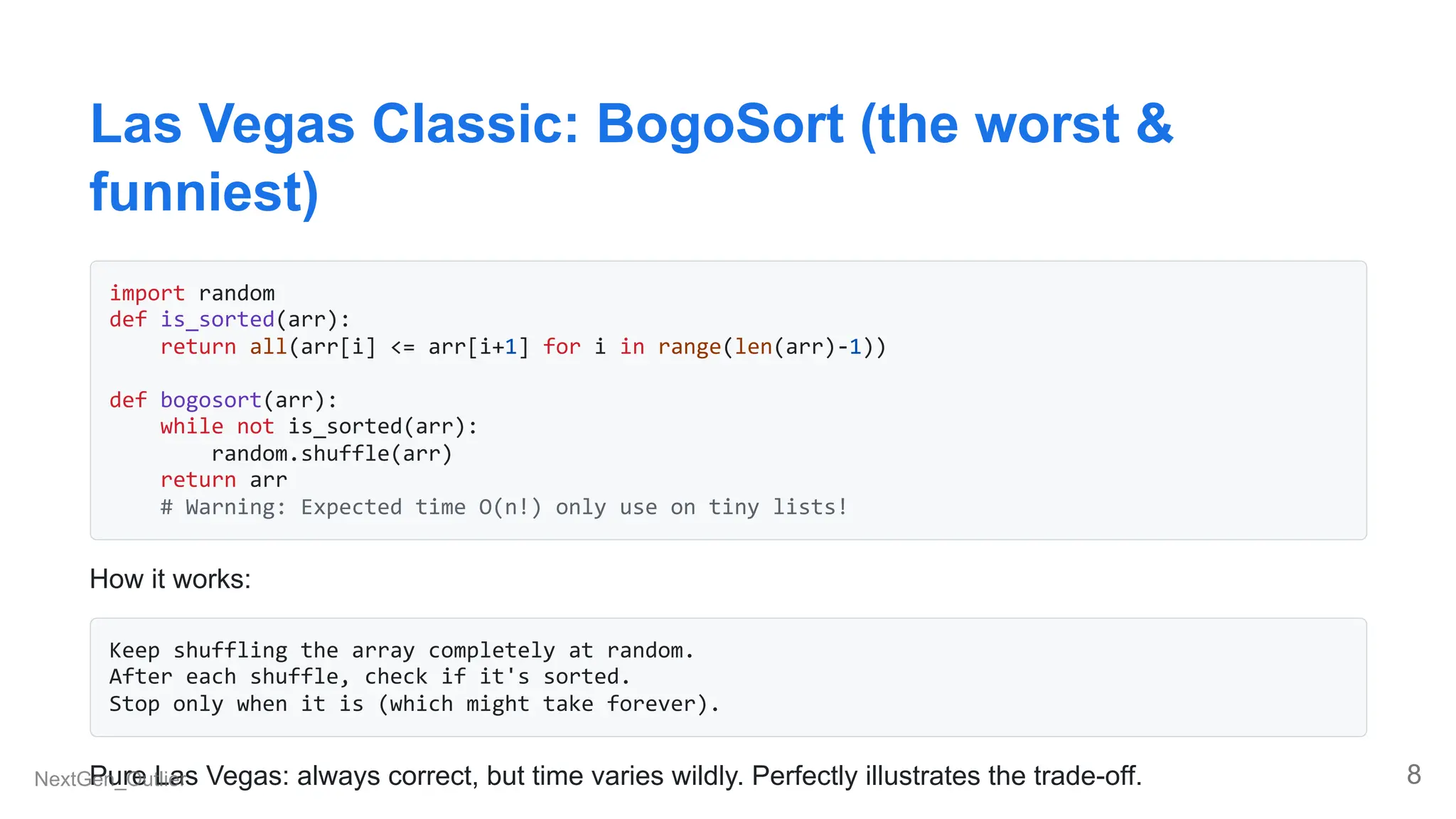 Las Vegas Classic: BogoSort (the worst &
funniest)
import random
def is_sorted(arr):
return all(arr[i] <= arr[i+1] for i in range(len(arr)-1))
def bogosort(arr):
while not is_sorted(arr):
random.shuffle(arr)
return arr
# Warning: Expected time O(n!) only use on tiny lists!
How it works:
Keep shuffling the array completely at random.
After each shuffle, check if it's sorted.
Stop only when it is (which might take forever).
Pure Las Vegas: always correct, but time varies wildly. Perfectly illustrates the trade-off.
NextGen_Outlier 8
 
