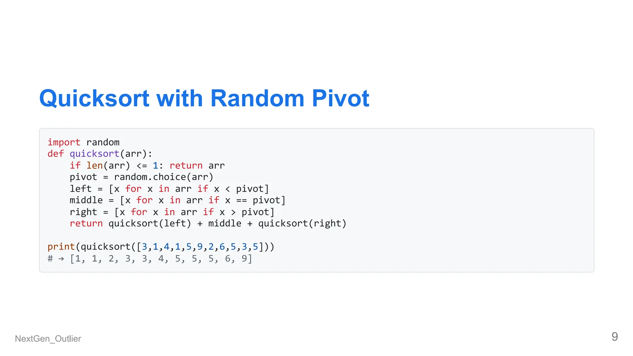 Quicksort with Random Pivot
import random
def quicksort(arr):
if len(arr) <= 1: return arr
pivot = random.choice(arr)
left = [x for x in arr if x < pivot]
middle = [x for x in arr if x == pivot]
right = [x for x in arr if x > pivot]
return quicksort(left) + middle + quicksort(right)
print(quicksort([3,1,4,1,5,9,2,6,5,3,5]))
# → [1, 1, 2, 3, 3, 4, 5, 5, 5, 6, 9]
NextGen_Outlier 9
 