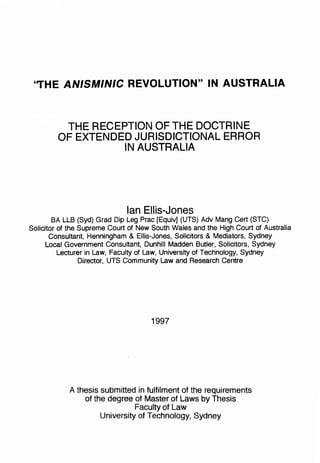 ''THE ANISMINIC REVOLUTION" IN AUSTRALIA 



          THE RECEPTION OF THE DOCTRINE 

         OF EXTENDED JURISDICTIONAL ERROR 

                   IN AUSTRALIA 





                              Ian Ellis-Jones
        SA LLS (Syd) Grad Dip Leg Prac [Equiv] (UTS) Adv Mang Cert (STC) 

Solicitor of the Supreme Court of New South Wales and the High Court of Australia 

       Consultant, Henningham & Ellis-Jones, Solicitors & Mediators, Sydney 

     Local Government Consultant, Dunhill Madden Butler, Solicitors, Sydney 

          Lecturer in Law, Faculty of Law, University of Technology, Sydney 

                 Director, UTS Community Law and Research Centre 





                                      1997




            A thesis submitted in fulfilment of the requirements 

                of the degree of Master of Laws by Thesis 

                               Faculty of Law 

                     University of Technology, Sydney 

 