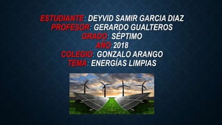 ESTUDIANTE: DEYVID SAMIR GARCIA DIAZ
PROFESOR: GERARDO GUALTEROS
GRADO: SÉPTIMO
AÑO:2018
COLEGIO: GONZALO ARANGO
TEMA: ENERGÍAS LIMPIAS
 