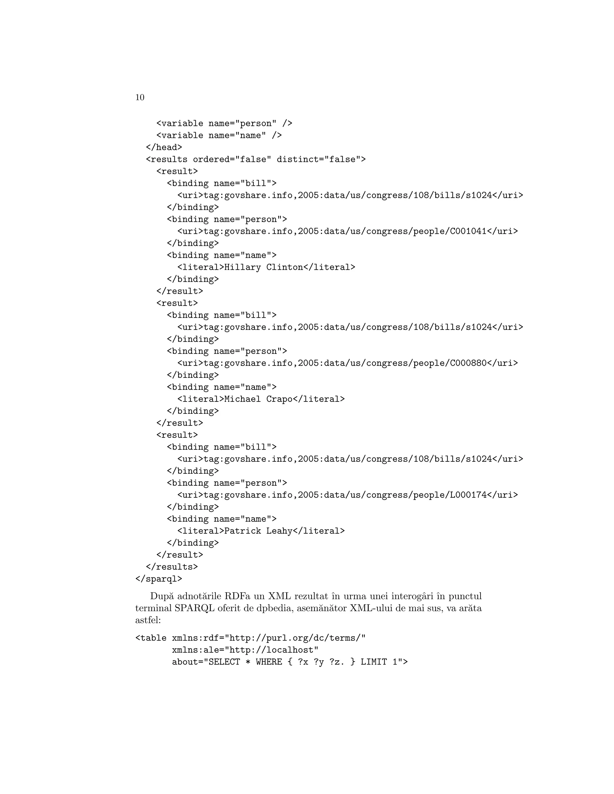 10

    <variable name="person" />
    <variable name="name" />
  </head>
  <results ordered="false" distinct="false">
    <result>
      <binding name="bill">
        <uri>tag:govshare.info,2005:data/us/congress/108/bills/s1024</uri>
      </binding>
      <binding name="person">
        <uri>tag:govshare.info,2005:data/us/congress/people/C001041</uri>
      </binding>
      <binding name="name">
        <literal>Hillary Clinton</literal>
      </binding>
    </result>
    <result>
      <binding name="bill">
        <uri>tag:govshare.info,2005:data/us/congress/108/bills/s1024</uri>
      </binding>
      <binding name="person">
        <uri>tag:govshare.info,2005:data/us/congress/people/C000880</uri>
      </binding>
      <binding name="name">
        <literal>Michael Crapo</literal>
      </binding>
    </result>
    <result>
      <binding name="bill">
        <uri>tag:govshare.info,2005:data/us/congress/108/bills/s1024</uri>
      </binding>
      <binding name="person">
        <uri>tag:govshare.info,2005:data/us/congress/people/L000174</uri>
      </binding>
      <binding name="name">
        <literal>Patrick Leahy</literal>
      </binding>
    </result>
  </results>
</sparql>
    Dup˘ adnot˘rile RDFa un XML rezultat ˆ urma unei interogˆri ˆ punctul
        a     a                           ın                a ın
terminal SPARQL oferit de dpbedia, asem˘n˘tor XML-ului de mai sus, va ar˘ta
                                       a a                              a
astfel:
<table xmlns:rdf="http://purl.org/dc/terms/"
       xmlns:ale="http://localhost"
       about="SELECT * WHERE { ?x ?y ?z. } LIMIT 1">
 