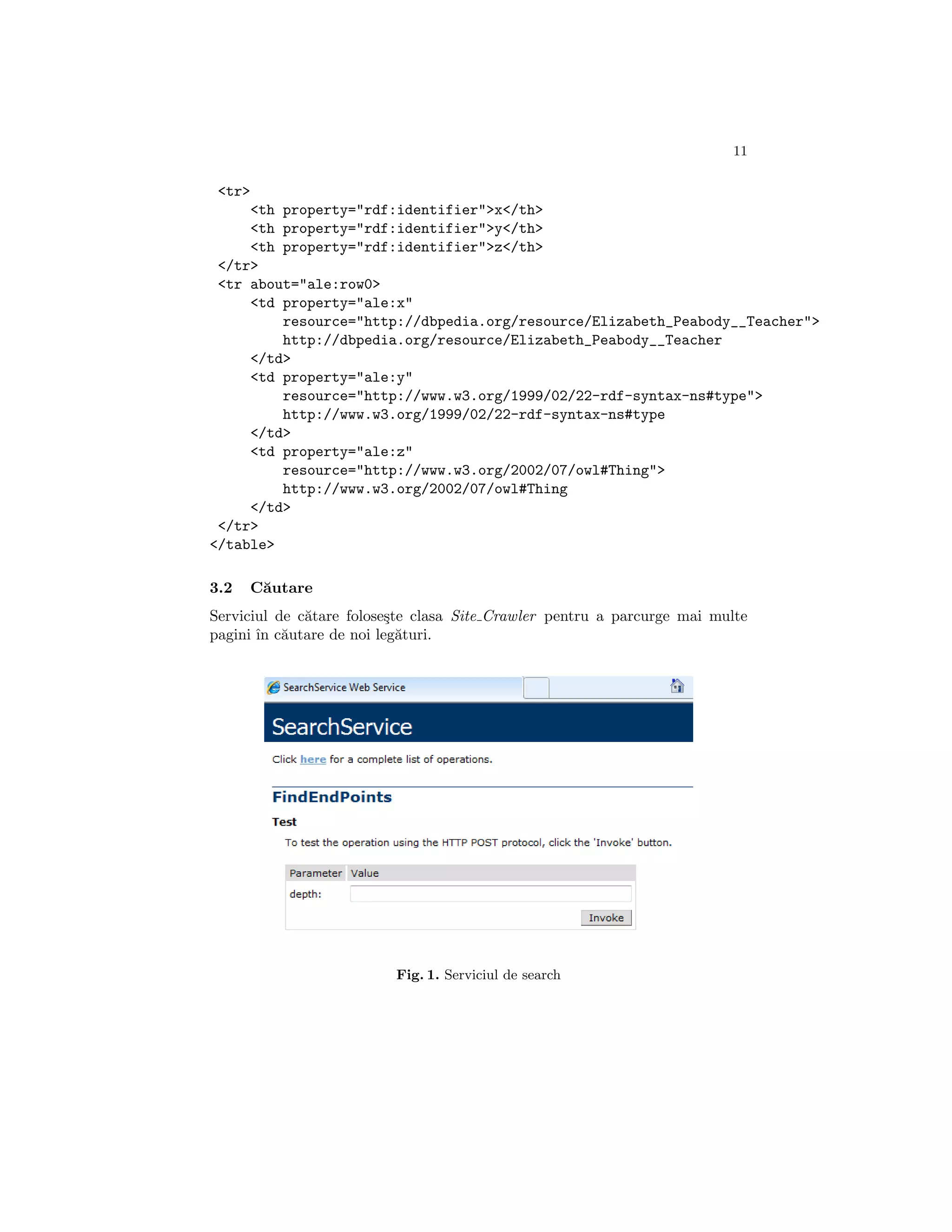 11

 <tr>
     <th property="rdf:identifier">x</th>
     <th property="rdf:identifier">y</th>
     <th property="rdf:identifier">z</th>
 </tr>
 <tr about="ale:row0>
     <td property="ale:x"
         resource="http://dbpedia.org/resource/Elizabeth_Peabody__Teacher">
         http://dbpedia.org/resource/Elizabeth_Peabody__Teacher
     </td>
     <td property="ale:y"
         resource="http://www.w3.org/1999/02/22-rdf-syntax-ns#type">
         http://www.w3.org/1999/02/22-rdf-syntax-ns#type
     </td>
     <td property="ale:z"
         resource="http://www.w3.org/2002/07/owl#Thing">
         http://www.w3.org/2002/07/owl#Thing
     </td>
 </tr>
</table>

3.2   C˘utare
       a
Serviciul de c˘tare folose¸te clasa Site Crawler pentru a parcurge mai multe
              a           s
pagini ˆ c˘utare de noi leg˘turi.
       ın a                 a




                          Fig. 1. Serviciul de search
 