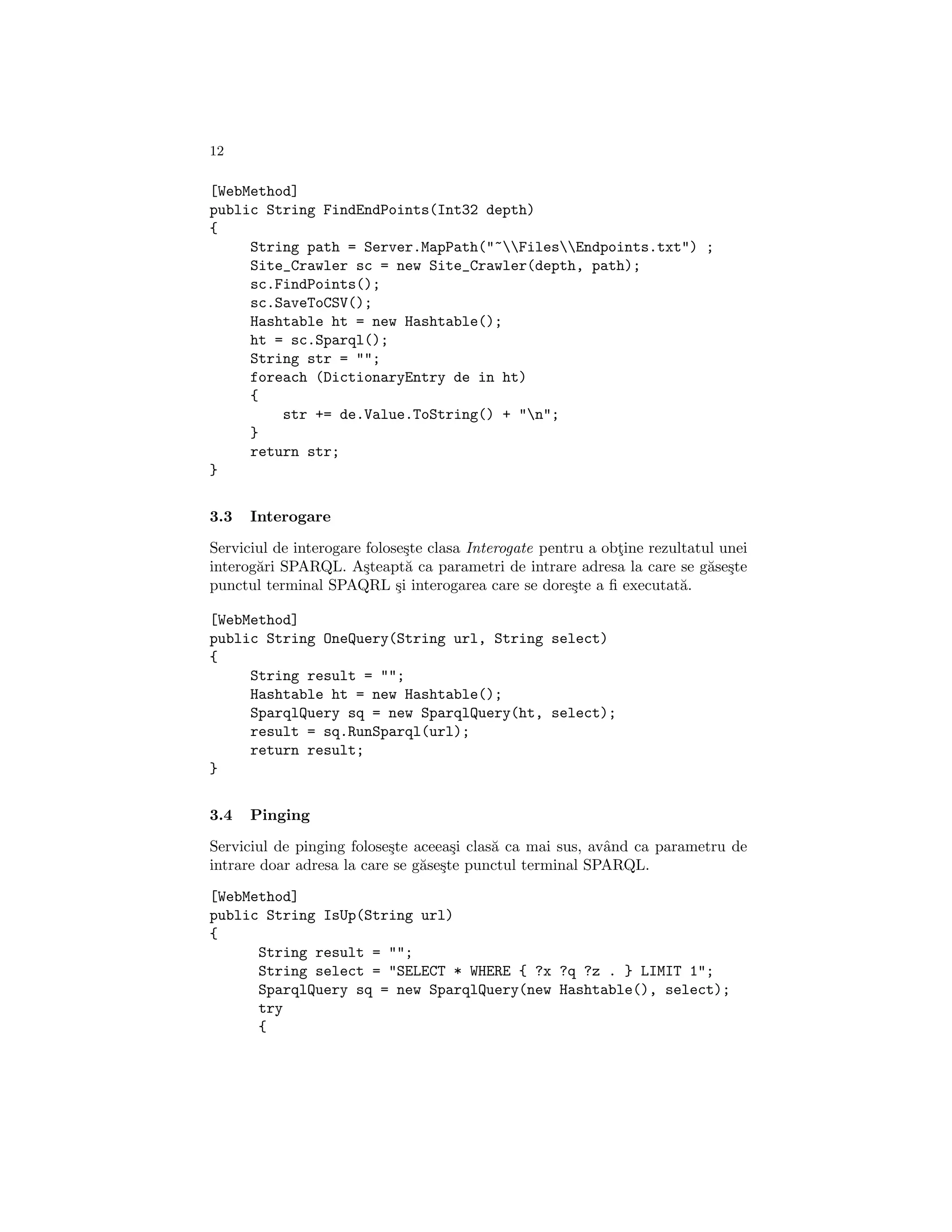 12

[WebMethod]
public String FindEndPoints(Int32 depth)
{
     String path = Server.MapPath("~FilesEndpoints.txt") ;
     Site_Crawler sc = new Site_Crawler(depth, path);
     sc.FindPoints();
     sc.SaveToCSV();
     Hashtable ht = new Hashtable();
     ht = sc.Sparql();
     String str = "";
     foreach (DictionaryEntry de in ht)
     {
         str += de.Value.ToString() + "n";
     }
     return str;
}


3.3   Interogare

Serviciul de interogare folose¸te clasa Interogate pentru a obtine rezultatul unei
                               s                              ¸
interog˘ri SPARQL. A¸teapt˘ ca parametri de intrare adresa la care se g˘se¸te
       a                s      a                                            a s
punctul terminal SPAQRL ¸i interogarea care se dore¸te a ﬁ executat˘.
                             s                          s               a

[WebMethod]
public String OneQuery(String url, String select)
{
     String result = "";
     Hashtable ht = new Hashtable();
     SparqlQuery sq = new SparqlQuery(ht, select);
     result = sq.RunSparql(url);
     return result;
}


3.4   Pinging

Serviciul de pinging folose¸te aceea¸i clas˘ ca mai sus, avˆnd ca parametru de
                           s         s     a               a
intrare doar adresa la care se g˘se¸te punctul terminal SPARQL.
                                a s

[WebMethod]
public String IsUp(String url)
{
      String result = "";
      String select = "SELECT * WHERE { ?x ?q ?z . } LIMIT 1";
      SparqlQuery sq = new SparqlQuery(new Hashtable(), select);
      try
      {
 