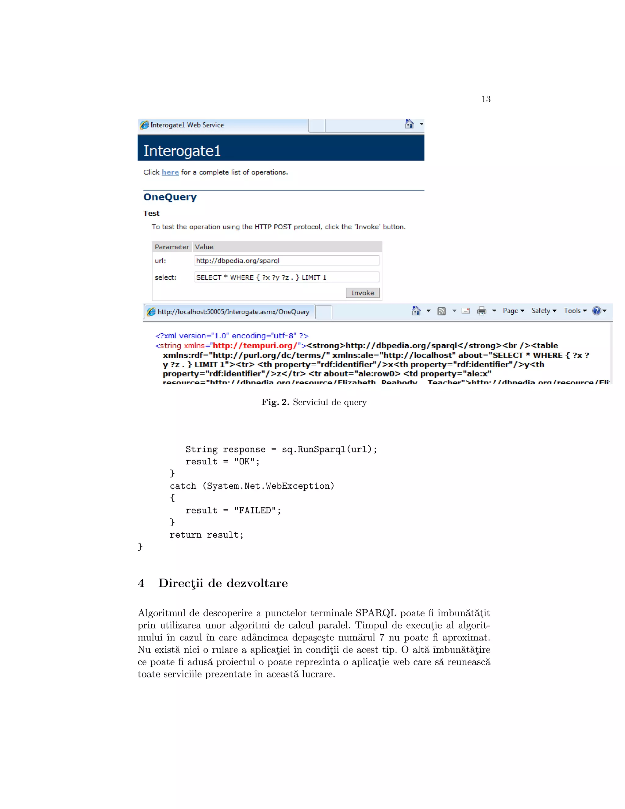 13




                            Fig. 2. Serviciul de query




           String response = sq.RunSparql(url);
           result = "OK";
       }
       catch (System.Net.WebException)
       {
          result = "FAILED";
       }
       return result;
}


4   Directii de dezvoltare
         ¸

Algoritmul de descoperire a punctelor terminale SPARQL poate ﬁ ˆ       ımbun˘t˘¸it
                                                                            a at
prin utilizarea unor algoritmi de calcul paralel. Timpul de executie al algorit-
                                                                    ¸
mului ˆ cazul ˆ care adˆncimea depa¸e¸te num˘rul 7 nu poate ﬁ aproximat.
       ın        ın        a             s s       a
Nu exist˘ nici o rulare a aplicatiei ˆ conditii de acest tip. O alt˘ ˆ
         a                      ¸ ın         ¸                     a ımbun˘t˘¸ire
                                                                           a at
ce poate ﬁ adus˘ proiectul o poate reprezinta o aplicatie web care s˘ reuneasc˘
                  a                                     ¸              a         a
toate serviciile prezentate ˆ aceast˘ lucrare.
                            ın       a
 