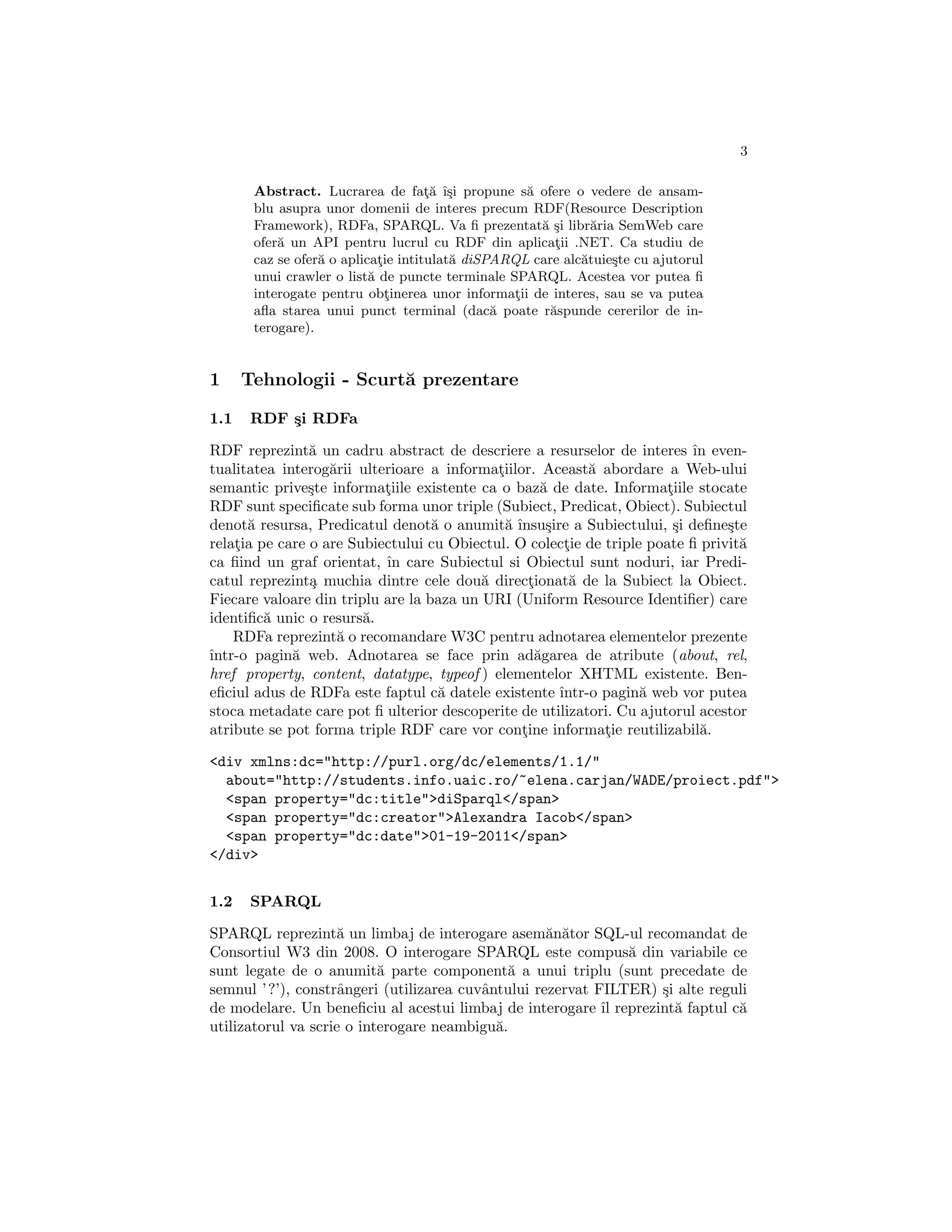 3

       Abstract. Lucrarea de fata ˆsi propune s˘ ofere o vedere de ansam-
                                     ¸˘ ı¸         a
       blu asupra unor domenii de interes precum RDF(Resource Description
       Framework), RDFa, SPARQL. Va ﬁ prezentat˘ ¸i libr˘ria SemWeb care
                                                     as       a
       ofer˘ un API pentru lucrul cu RDF din aplicatii .NET. Ca studiu de
           a                                            ¸
       caz se ofer˘ o aplicatie intitulat˘ diSPARQL care alc˘tuie¸te cu ajutorul
                  a          ¸           a                  a    s
       unui crawler o list˘ de puncte terminale SPARQL. Acestea vor putea ﬁ
                           a
       interogate pentru obtinerea unor informatii de interes, sau se va putea
                               ¸                 ¸
       aﬂa starea unui punct terminal (dac˘ poate r˘spunde cererilor de in-
                                               a       a
       terogare).


1     Tehnologii - Scurt˘ prezentare
                        a

1.1   RDF ¸i RDFa
          s

RDF reprezint˘ un cadru abstract de descriere a resurselor de interes ˆ even-
                a                                                         ın
tualitatea interog˘rii ulterioare a informatiilor. Aceast˘ abordare a Web-ului
                   a                        ¸             a
semantic prive¸te informatiile existente ca o baz˘ de date. Informatiile stocate
                s          ¸                       a                  ¸
RDF sunt speciﬁcate sub forma unor triple (Subiect, Predicat, Obiect). Subiectul
denot˘ resursa, Predicatul denot˘ o anumit˘ ˆ sire a Subiectului, ¸i deﬁne¸te
      a                            a         a ınsu¸                   s        s
relatia pe care o are Subiectului cu Obiectul. O colectie de triple poate ﬁ privit˘
    ¸                                                 ¸                           a
ca ﬁind un graf orientat, ˆ care Subiectul si Obiectul sunt noduri, iar Predi-
                           ın
catul reprezint¸ muchia dintre cele dou˘ directionat˘ de la Subiect la Obiect.
                a                         a      ¸     a
Fiecare valoare din triplu are la baza un URI (Uniform Resource Identiﬁer) care
identiﬁc˘ unic o resurs˘.
         a              a
    RDFa reprezint˘ o recomandare W3C pentru adnotarea elementelor prezente
                    a
ˆ
ıntr-o pagin˘ web. Adnotarea se face prin ad˘garea de atribute (about, rel,
             a                                    a
href property, content, datatype, typeof ) elementelor XHTML existente. Ben-
eﬁciul adus de RDFa este faptul c˘ datele existente ˆ
                                    a                ıntr-o pagin˘ web vor putea
                                                                   a
stoca metadate care pot ﬁ ulterior descoperite de utilizatori. Cu ajutorul acestor
atribute se pot forma triple RDF care vor contine informatie reutilizabil˘.
                                                ¸            ¸              a

<div xmlns:dc="http://purl.org/dc/elements/1.1/"
  about="http://students.info.uaic.ro/~elena.carjan/WADE/proiect.pdf">
  <span property="dc:title">diSparql</span>
  <span property="dc:creator">Alexandra Iacob</span>
  <span property="dc:date">01-19-2011</span>
</div>


1.2   SPARQL

SPARQL reprezint˘ un limbaj de interogare asem˘n˘tor SQL-ul recomandat de
                    a                               a a
Consortiul W3 din 2008. O interogare SPARQL este compus˘ din variabile ce
                                                               a
sunt legate de o anumit˘ parte component˘ a unui triplu (sunt precedate de
                           a                  a
semnul ’ ?’), constrˆngeri (utilizarea cuvˆntului rezervat FILTER) ¸i alte reguli
                     a                    a                        s
de modelare. Un beneﬁciu al acestui limbaj de interogare ˆ reprezint˘ faptul c˘
                                                            ıl       a         a
utilizatorul va scrie o interogare neambigu˘.
                                            a
 