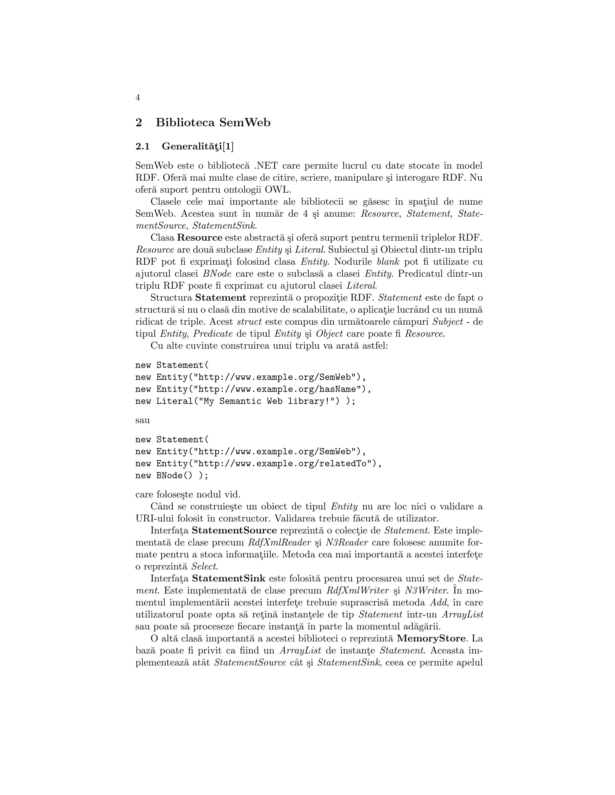 4

2     Biblioteca SemWeb
2.1   Generalit˘¸i[1]
               at
SemWeb este o bibliotec˘ .NET care permite lucrul cu date stocate ˆ model
                            a                                               ın
RDF. Ofer˘ mai multe clase de citire, scriere, manipulare ¸i interogare RDF. Nu
            a                                                 s
ofer˘ suport pentru ontologii OWL.
    a
    Clasele cele mai importante ale bibliotecii se g˘sesc ˆ spatiul de nume
                                                         a      ın     ¸
SemWeb. Acestea sunt ˆ num˘r de 4 ¸i anume: Resource, Statement, State-
                           ın     a        s
mentSource, StatementSink.
    Clasa Resource este abstract˘ ¸i ofer˘ suport pentru termenii triplelor RDF.
                                    as     a
Resource are dou˘ subclase Entity ¸i Literal. Subiectul ¸i Obiectul dintr-un triplu
                   a                 s                    s
RDF pot ﬁ exprimati folosind clasa Entity. Nodurile blank pot ﬁ utilizate cu
                      ¸
ajutorul clasei BNode care este o subclas˘ a clasei Entity. Predicatul dintr-un
                                             a
triplu RDF poate ﬁ exprimat cu ajutorul clasei Literal.
    Structura Statement reprezint˘ o propozitie RDF. Statement este de fapt o
                                      a          ¸
structur˘ si nu o clas˘ din motive de scalabilitate, o aplicatie lucrˆnd cu un num˘
         a            a                                      ¸       a            a
ridicat de triple. Acest struct este compus din urm˘toarele cˆmpuri Subject - de
                                                      a          a
tipul Entity, Predicate de tipul Entity ¸i Object care poate ﬁ Resource.
                                         s
    Cu alte cuvinte construirea unui triplu va arat˘ astfel:
                                                      a
new   Statement(
new   Entity("http://www.example.org/SemWeb"),
new   Entity("http://www.example.org/hasName"),
new   Literal("My Semantic Web library!") );
sau
new   Statement(
new   Entity("http://www.example.org/SemWeb"),
new   Entity("http://www.example.org/relatedTo"),
new   BNode() );
care folose¸te nodul vid.
            s
    Cˆnd se construie¸te un obiect de tipul Entity nu are loc nici o validare a
      a                s
URI-ului folosit ˆ constructor. Validarea trebuie f˘cut˘ de utilizator.
                  ın                                 a a
    Interfata StatementSource reprezint˘ o colectie de Statement. Este imple-
            ¸                              a         ¸
mentat˘ de clase precum RdfXmlReader ¸i N3Reader care folosesc anumite for-
        a                                 s
mate pentru a stoca informatiile. Metoda cea mai important˘ a acestei interfete
                              ¸                                 a                ¸
o reprezint˘ Select.
             a
    Interfata StatementSink este folosit˘ pentru procesarea unui set de State-
            ¸                             a
ment. Este implementat˘ de clase precum RdfXmlWriter ¸i N3Writer. ˆ mo-
                          a                                   s             In
mentul implement˘rii acestei interfete trebuie suprascris˘ metoda Add, ˆ care
                     a               ¸                     a                ın
utilizatorul poate opta s˘ retin˘ instantele de tip Statement ˆ
                          a ¸ a         ¸                         ıntr-un ArrayList
sau poate s˘ proceseze ﬁecare instant˘ ˆ parte la momentul ad˘g˘rii.
              a                      ¸a ın                          a a
    O alt˘ clas˘ important˘ a acestei biblioteci o reprezint˘ MemoryStore. La
          a     a           a                               a
baz˘ poate ﬁ privit ca ﬁind un ArrayList de instante Statement. Aceasta im-
    a                                                  ¸
plementeaz˘ atˆt StatementSource cˆt ¸i StatementSink, ceea ce permite apelul
              a a                    a s
 