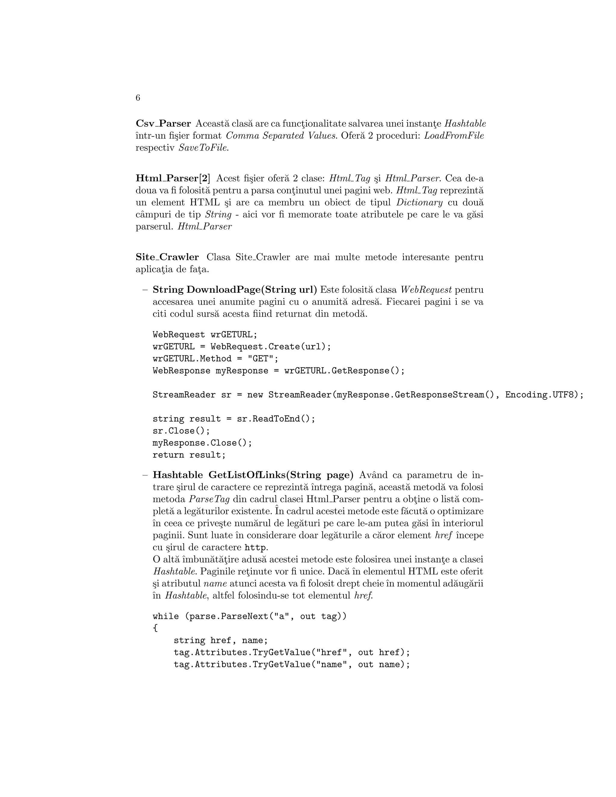 6

Csv Parser Aceast˘ clas˘ are ca functionalitate salvarea unei instante Hashtable
                     a  a           ¸                               ¸
ˆ
ıntr-un ﬁ¸ier format Comma Separated Values. Ofer˘ 2 proceduri: LoadFromFile
         s                                         a
respectiv SaveToFile.


Html Parser[2] Acest ﬁ¸ier ofer˘ 2 clase: Html Tag ¸i Html Parser. Cea de-a
                           s        a                    s
doua va ﬁ folosit˘ pentru a parsa continutul unei pagini web. Html Tag reprezint˘
                 a                    ¸                                         a
un element HTML ¸i are ca membru un obiect de tipul Dictionary cu dou˘
                     s                                                          a
cˆmpuri de tip String - aici vor ﬁ memorate toate atributele pe care le va g˘si
 a                                                                            a
parserul. Html Parser


Site Crawler Clasa Site Crawler are mai multe metode interesante pentru
aplicatia de fata.
      ¸        ¸

    – String DownloadPage(String url) Este folosit˘ clasa WebRequest pentru
                                                        a
      accesarea unei anumite pagini cu o anumit˘ adres˘. Fiecarei pagini i se va
                                                 a        a
      citi codul surs˘ acesta ﬁind returnat din metod˘.
                     a                               a

      WebRequest wrGETURL;
      wrGETURL = WebRequest.Create(url);
      wrGETURL.Method = "GET";
      WebResponse myResponse = wrGETURL.GetResponse();

      StreamReader sr = new StreamReader(myResponse.GetResponseStream(), Encoding.UTF8);

      string result = sr.ReadToEnd();
      sr.Close();
      myResponse.Close();
      return result;

    – Hashtable GetListOfLinks(String page) Avˆnd ca parametru de in-
                                                           a
      trare ¸irul de caractere ce reprezint˘ ˆ
             s                             a ıntrega pagin˘, aceast˘ metod˘ va folosi
                                                          a        a        a
      metoda ParseTag din cadrul clasei Html Parser pentru a obtine o list˘ com-
                                                                     ¸         a
      plet˘ a leg˘turilor existente. ˆ cadrul acestei metode este f˘cut˘ o optimizare
           a      a                  In                            a a
      ˆ ceea ce prive¸te num˘rul de leg˘turi pe care le-am putea g˘si ˆ interiorul
      ın               s        a         a                           a ın
      paginii. Sunt luate ˆ considerare doar leg˘turile a c˘ror element href ˆ
                           ın                     a          a                  ıncepe
      cu ¸irul de caractere http.
          s
      O alt˘ ˆ
             a ımbun˘t˘¸ire adus˘ acestei metode este folosirea unei instante a clasei
                     a at         a                                         ¸
      Hashtable. Paginile retinute vor ﬁ unice. Dac˘ ˆ elementul HTML este oferit
                              ¸                      a ın
      ¸i atributul name atunci acesta va ﬁ folosit drept cheie ˆ momentul ad˘ug˘rii
      s                                                        ın              a a
      ˆ Hashtable, altfel folosindu-se tot elementul href.
      ın

      while (parse.ParseNext("a", out tag))
      {
          string href, name;
          tag.Attributes.TryGetValue("href", out href);
          tag.Attributes.TryGetValue("name", out name);
 