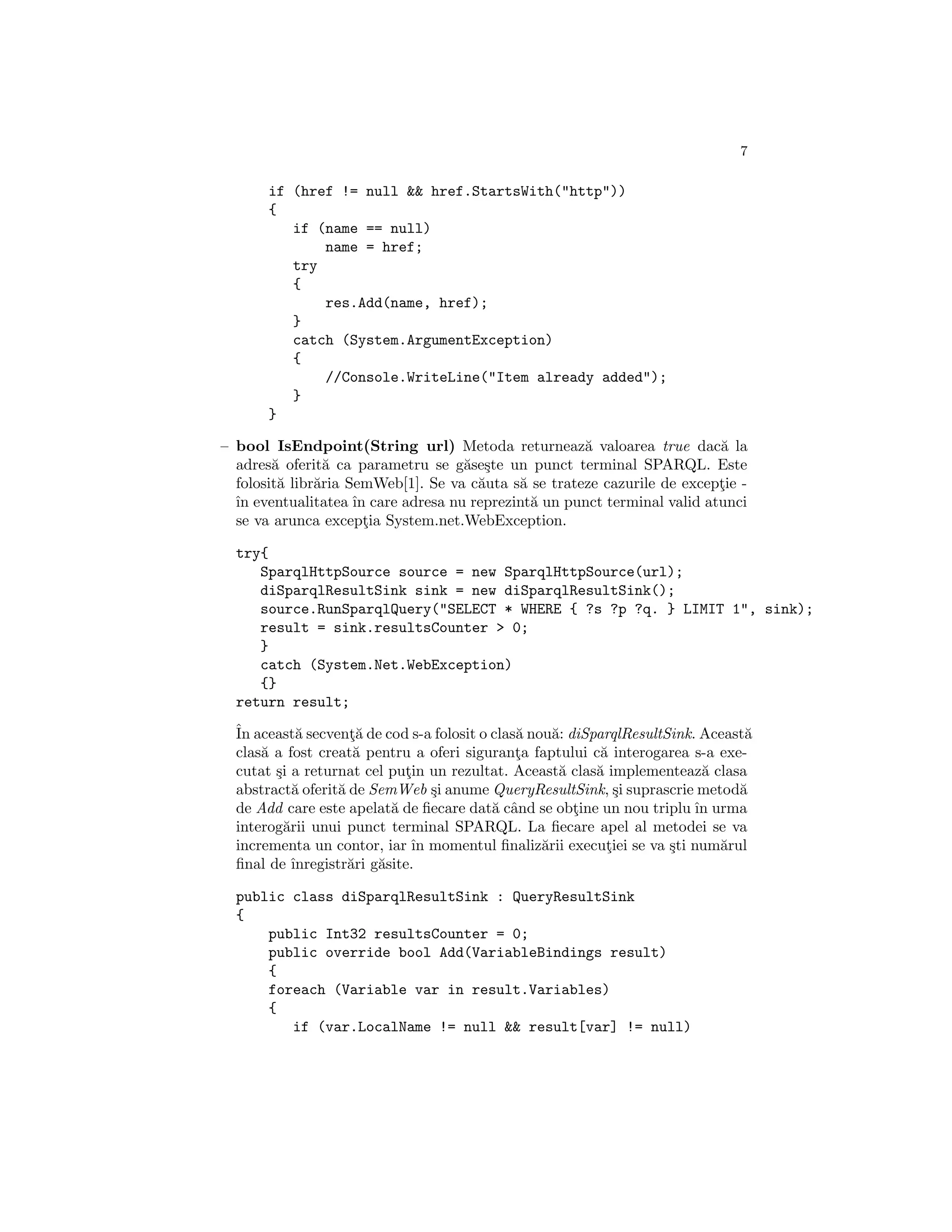7

       if (href != null && href.StartsWith("http"))
       {
          if (name == null)
              name = href;
          try
          {
              res.Add(name, href);
          }
          catch (System.ArgumentException)
          {
              //Console.WriteLine("Item already added");
          }
       }

– bool IsEndpoint(String url) Metoda returneaz˘ valoarea true dac˘ la
                                                      a                   a
  adres˘ oferit˘ ca parametru se g˘se¸te un punct terminal SPARQL. Este
        a        a                  a s
  folosit˘ libr˘ria SemWeb[1]. Se va c˘uta s˘ se trateze cazurile de exceptie -
         a     a                      a     a                             ¸
  ˆ eventualitatea ˆ care adresa nu reprezint˘ un punct terminal valid atunci
  ın                 ın                       a
  se va arunca exceptia System.net.WebException.
                       ¸

  try{
     SparqlHttpSource source = new SparqlHttpSource(url);
     diSparqlResultSink sink = new diSparqlResultSink();
     source.RunSparqlQuery("SELECT * WHERE { ?s ?p ?q. } LIMIT 1", sink);
     result = sink.resultsCounter > 0;
     }
     catch (System.Net.WebException)
     {}
  return result;
  ˆ aceast˘ secvent˘ de cod s-a folosit o clas˘ nou˘: diSparqlResultSink. Aceast˘
  In         a        ¸a                      a     a                           a
  clas˘ a fost creat˘ pentru a oferi siguranta faptului c˘ interogarea s-a exe-
      a                a                      ¸            a
  cutat ¸i a returnat cel putin un rezultat. Aceast˘ clas˘ implementeaz˘ clasa
        s                     ¸                      a    a               a
  abstract˘ oferit˘ de SemWeb ¸i anume QueryResultSink, ¸i suprascrie metod˘
            a       a              s                         s                 a
  de Add care este apelat˘ de ﬁecare dat˘ cˆnd se obtine un nou triplu ˆ urma
                            a             a a          ¸                 ın
  interog˘rii unui punct terminal SPARQL. La ﬁecare apel al metodei se va
          a
  incrementa un contor, iar ˆ momentul ﬁnaliz˘rii executiei se va ¸ti num˘rul
                                ın                a         ¸        s      a
  ﬁnal de ˆ ınregistr˘ri g˘site.
                      a   a

  public class diSparqlResultSink : QueryResultSink
  {
      public Int32 resultsCounter = 0;
      public override bool Add(VariableBindings result)
      {
      foreach (Variable var in result.Variables)
      {
         if (var.LocalName != null && result[var] != null)
 