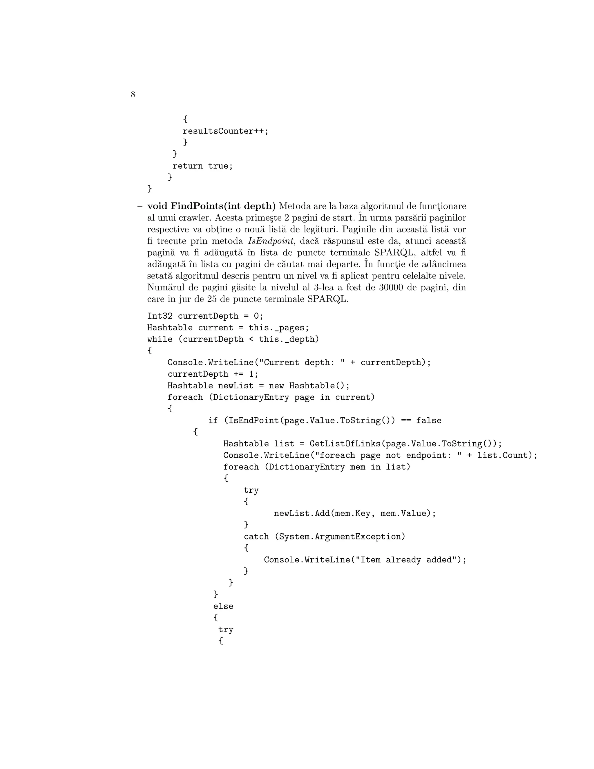 8

                 {
                 resultsCounter++;
                 }
               }
               return true;
           }
      }
    – void FindPoints(int depth) Metoda are la baza algoritmul de functionare¸
      al unui crawler. Acesta prime¸te 2 pagini de start. ˆ urma pars˘rii paginilor
                                    s                     In          a
      respective va obtine o nou˘ list˘ de leg˘turi. Paginile din aceast˘ list˘ vor
                       ¸         a    a       a                          a     a
      ﬁ trecute prin metoda IsEndpoint, dac˘ r˘spunsul este da, atunci aceast˘
                                              a a                                  a
      pagin˘ va ﬁ ad˘ugat˘ ˆ lista de puncte terminale SPARQL, altfel va ﬁ
            a          a    a ın
      ad˘ugat˘ ˆ lista cu pagini de c˘utat mai departe. ˆ functie de adˆncimea
         a     a ın                   a                    In     ¸         a
      setat˘ algoritmul descris pentru un nivel va ﬁ aplicat pentru celelalte nivele.
           a
      Num˘rul de pagini g˘site la nivelul al 3-lea a fost de 30000 de pagini, din
           a                a
      care ˆ jur de 25 de puncte terminale SPARQL.
           ın
      Int32 currentDepth = 0;
      Hashtable current = this._pages;
      while (currentDepth < this._depth)
      {
          Console.WriteLine("Current depth: " + currentDepth);
          currentDepth += 1;
          Hashtable newList = new Hashtable();
          foreach (DictionaryEntry page in current)
          {
                  if (IsEndPoint(page.Value.ToString()) == false
               {
                     Hashtable list = GetListOfLinks(page.Value.ToString());
                     Console.WriteLine("foreach page not endpoint: " + list.Count);
                     foreach (DictionaryEntry mem in list)
                     {
                         try
                         {
                               newList.Add(mem.Key, mem.Value);
                         }
                         catch (System.ArgumentException)
                         {
                             Console.WriteLine("Item already added");
                         }
                       }
                   }
                   else
                   {
                    try
                    {
 