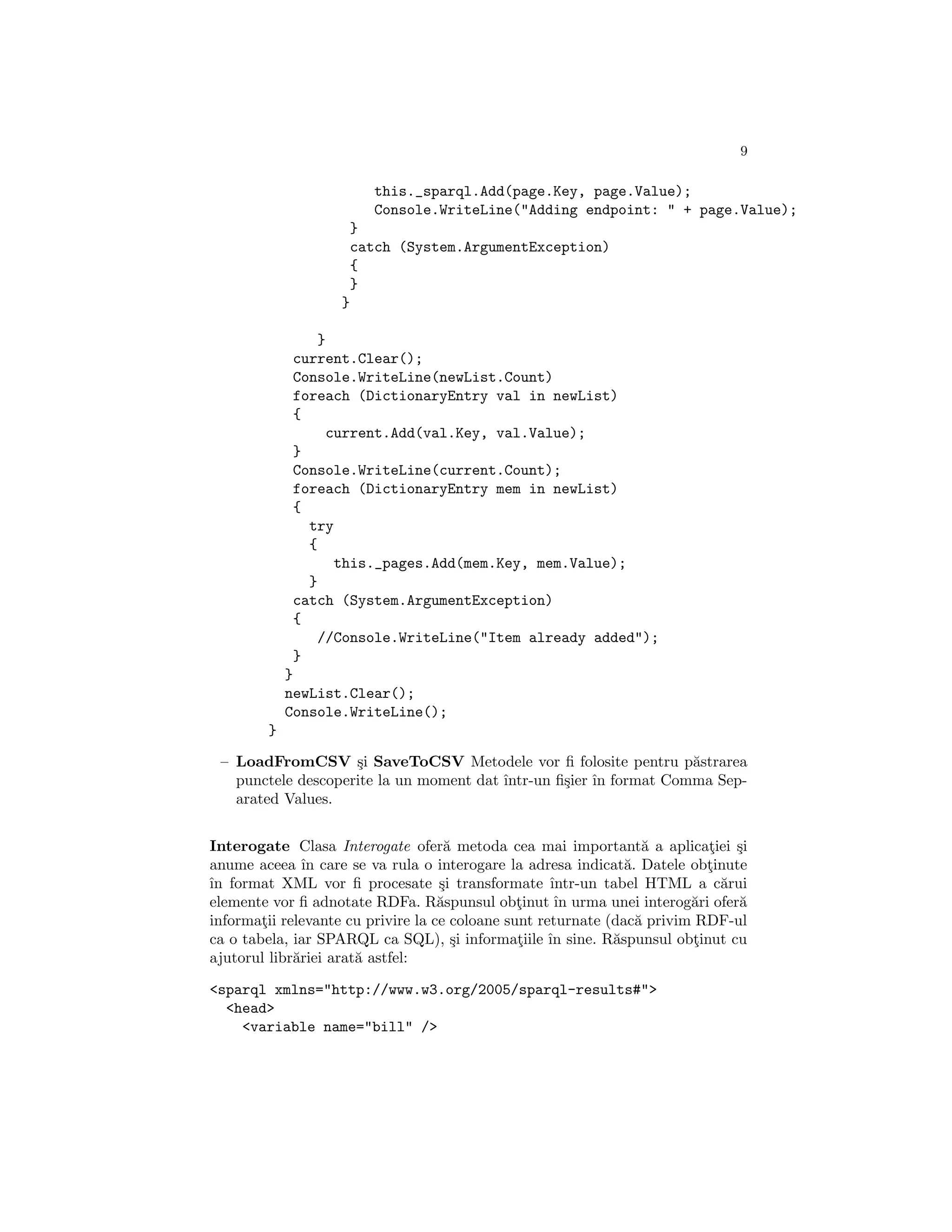 9

                        this._sparql.Add(page.Key, page.Value);
                        Console.WriteLine("Adding endpoint: " + page.Value);
                    }
                    catch (System.ArgumentException)
                    {
                    }
                   }

                 }
             current.Clear();
             Console.WriteLine(newList.Count)
             foreach (DictionaryEntry val in newList)
             {
                  current.Add(val.Key, val.Value);
             }
             Console.WriteLine(current.Count);
             foreach (DictionaryEntry mem in newList)
             {
               try
               {
                   this._pages.Add(mem.Key, mem.Value);
               }
             catch (System.ArgumentException)
             {
                 //Console.WriteLine("Item already added");
             }
            }
            newList.Clear();
            Console.WriteLine();
        }

 – LoadFromCSV ¸i SaveToCSV Metodele vor ﬁ folosite pentru p˘strarea
                    s                                              a
   punctele descoperite la un moment dat ˆ
                                         ıntr-un ﬁ¸ier ˆ format Comma Sep-
                                                  s ın
   arated Values.


Interogate Clasa Interogate ofer˘ metoda cea mai important˘ a aplicatiei ¸i
                                     a                             a       ¸ s
anume aceea ˆ care se va rula o interogare la adresa indicat˘. Datele obtinute
               ın                                               a          ¸
ˆ format XML vor ﬁ procesate ¸i transformate ˆ
ın                                  s                ıntr-un tabel HTML a c˘rui
                                                                             a
elemente vor ﬁ adnotate RDFa. R˘spunsul obtinut ˆ urma unei interog˘ri ofer˘
                                    a           ¸     ın                 a     a
informatii relevante cu privire la ce coloane sunt returnate (dac˘ privim RDF-ul
        ¸                                                         a
ca o tabela, iar SPARQL ca SQL), ¸i informatiile ˆ sine. R˘spunsul obtinut cu
                                      s         ¸    ın       a          ¸
ajutorul libr˘riei arat˘ astfel:
             a         a

<sparql xmlns="http://www.w3.org/2005/sparql-results#">
  <head>
    <variable name="bill" />
 