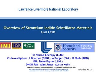 Lawrence Livermore National Laboratory



Overview of Strontium Iodide Scintillator Materials
                                          April 1, 2010




                                                                                                    Funded by
                                                                                                    DHS/DNDO


                      PI: Nerine Cherepy (LLNL)
  Co-Investigators: L Boatner (ORNL), A Burger (Fisk), K Shah (RMD)
                       PM: Steve Payne (LLNL)
                 DNDO PMs: Alan Janos, Austin Kuhn
                  Lawrence Livermore National Laboratory, P. O. Box 808, Livermore, CA 94551
                    This work performed under the auspices of the U.S. Department of Energy by   LLNL-PRES- 426327
                    Lawrence Livermore National Laboratory under Contract DE-AC52-07NA27344
 