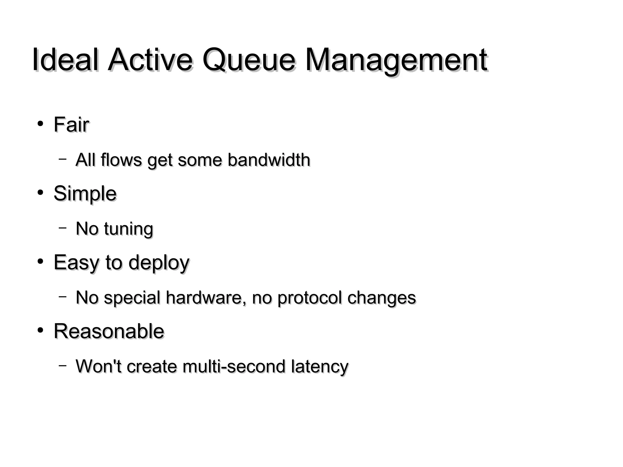 Ideal Active Queue ManagementIdeal Active Queue Management
● FairFair
– All flows get some bandwidthAll flows get some bandwidth
● SimpleSimple
– No tuningNo tuning
● Easy to deployEasy to deploy
– No special hardware, no protocol changesNo special hardware, no protocol changes
● ReasonableReasonable
– Won't create multi-second latencyWon't create multi-second latency
 