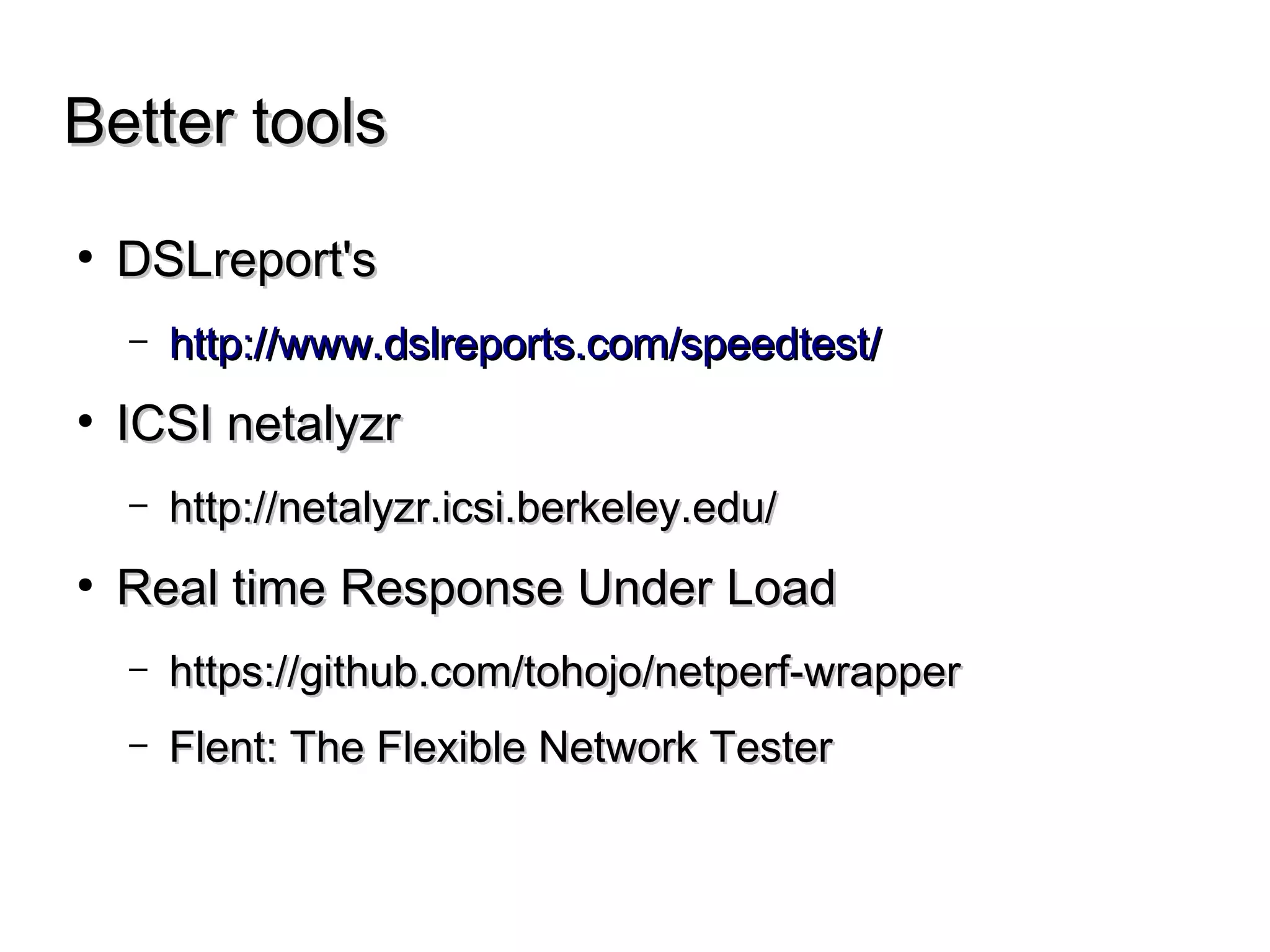 Better toolsBetter tools
● DSLreport'sDSLreport's
– http://www.dslreports.com/speedtest/http://www.dslreports.com/speedtest/
● ICSI netalyzrICSI netalyzr
– http://netalyzr.icsi.berkeley.edu/http://netalyzr.icsi.berkeley.edu/
● Real time Response Under LoadReal time Response Under Load
– https://github.com/tohojo/netperf-wrapperhttps://github.com/tohojo/netperf-wrapper
– Flent: The Flexible Network TesterFlent: The Flexible Network Tester
 