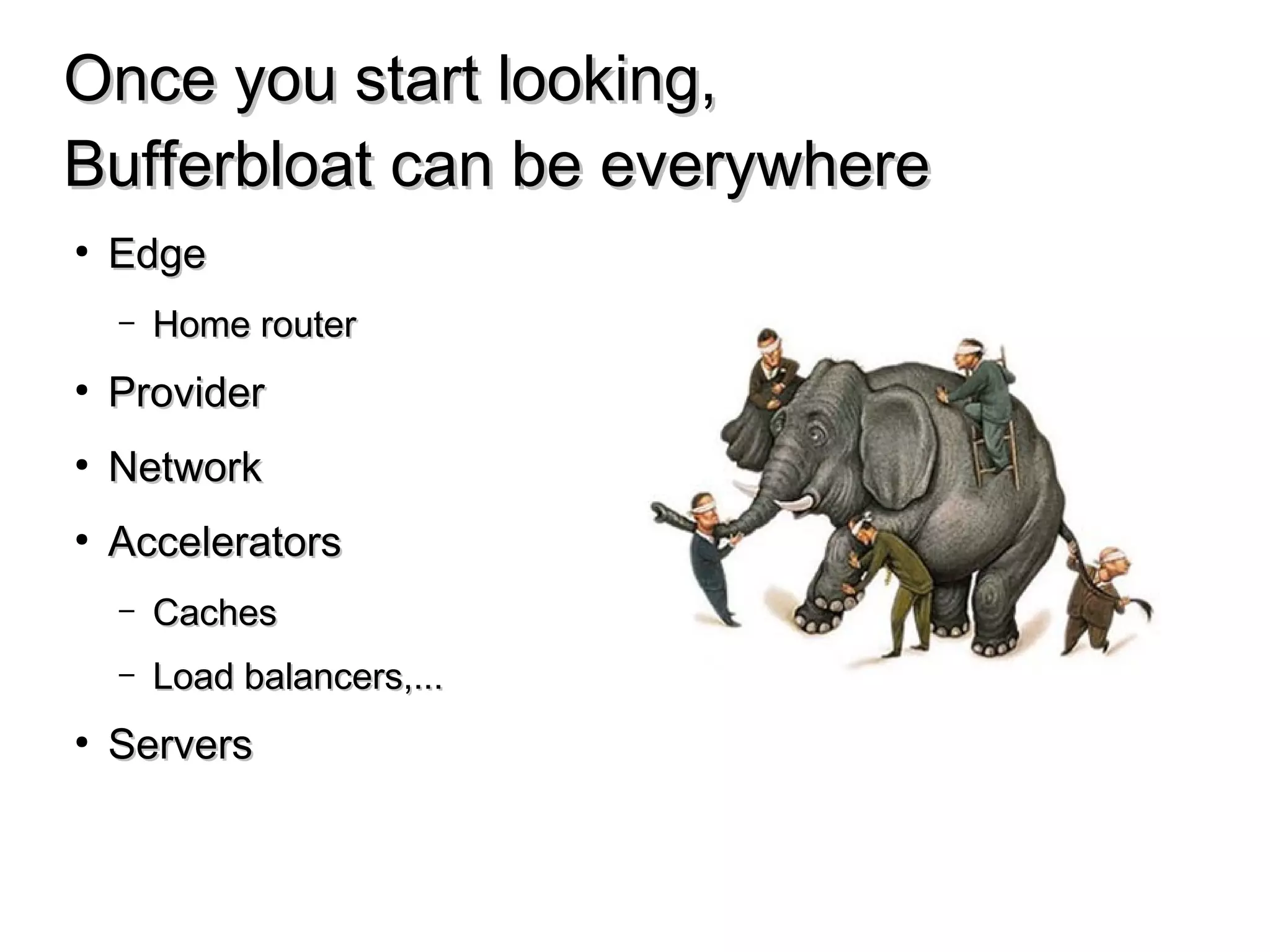 Once you start looking,Once you start looking,
Bufferbloat can be everywhereBufferbloat can be everywhere
● EdgeEdge
– Home routerHome router
● ProviderProvider
● NetworkNetwork
● AcceleratorsAccelerators
– CachesCaches
– Load balancers,...Load balancers,...
● ServersServers
 