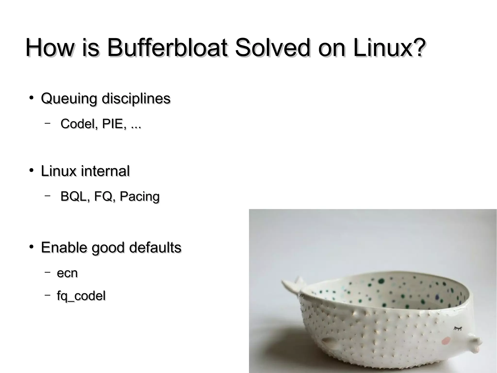How is Bufferbloat Solved on Linux?How is Bufferbloat Solved on Linux?
● Queuing disciplinesQueuing disciplines
– Codel, PIE, ...Codel, PIE, ...
● Linux internalLinux internal
– BQL, FQ, PacingBQL, FQ, Pacing
● Enable good defaultsEnable good defaults
– ecnecn
– fq_codelfq_codel
 