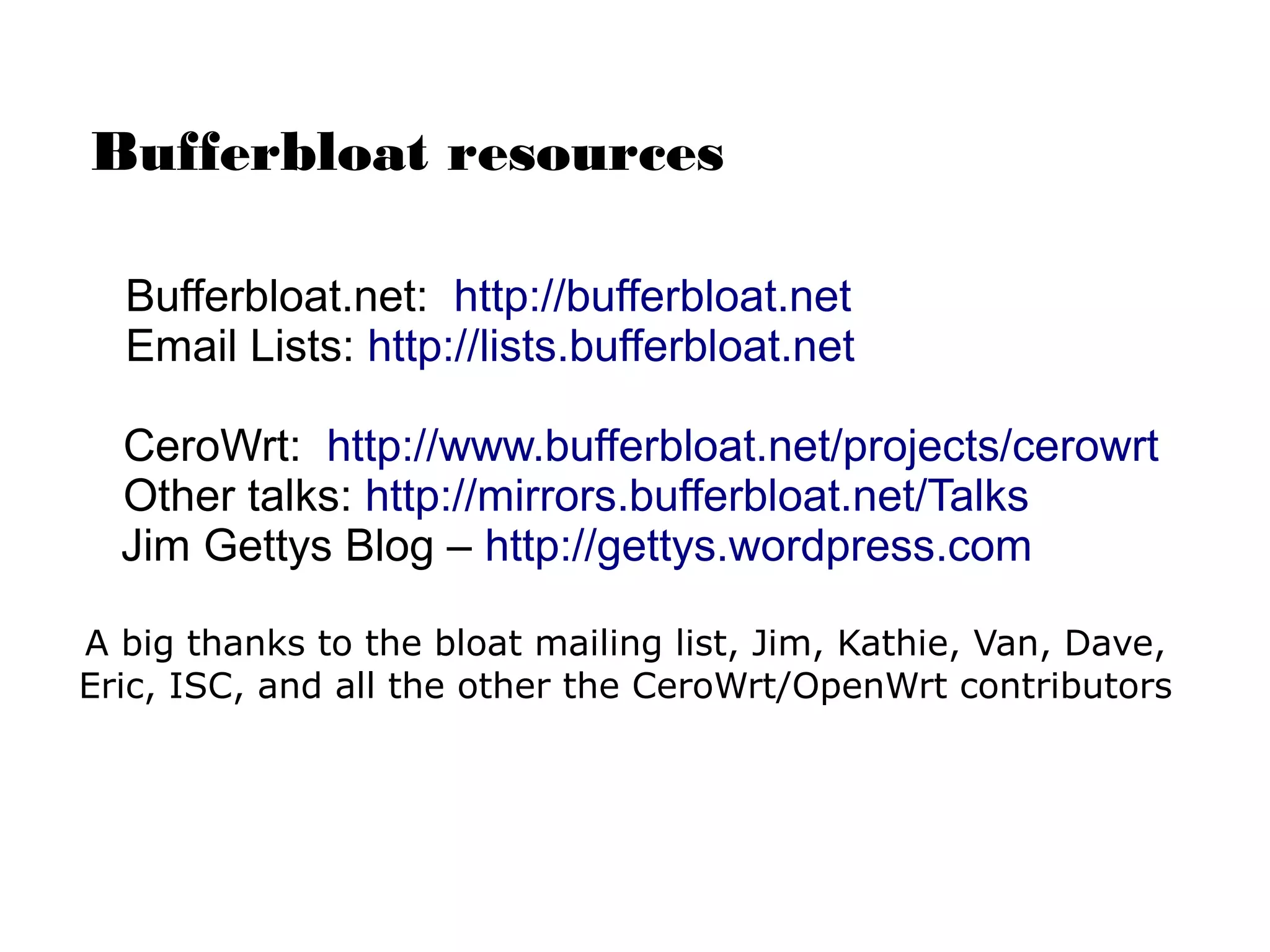 Bufferbloat resources
Bufferbloat.net: http://bufferbloat.net
Email Lists: http://lists.bufferbloat.net
CeroWrt: http://www.bufferbloat.net/projects/cerowrt
Other talks: http://mirrors.bufferbloat.net/Talks
Jim Gettys Blog – http://gettys.wordpress.com
A big thanks to the bloat mailing list, Jim, Kathie, Van, Dave,
Eric, ISC, and all the other the CeroWrt/OpenWrt contributors
 