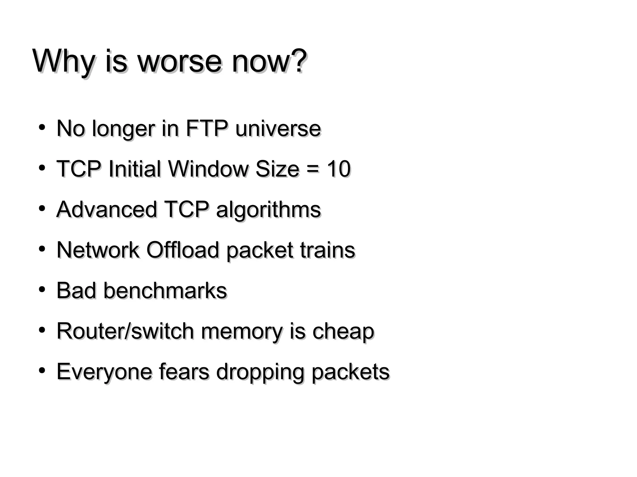Why is worse now?Why is worse now?
● No longer in FTP universeNo longer in FTP universe
● TCP Initial Window Size = 10TCP Initial Window Size = 10
● Advanced TCP algorithmsAdvanced TCP algorithms
● Network Offload packet trainsNetwork Offload packet trains
● Bad benchmarksBad benchmarks
● Router/switch memory is cheapRouter/switch memory is cheap
● Everyone fears dropping packetsEveryone fears dropping packets
 