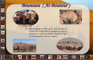  Elle fut fondée en 1048 par les Beni Madhhar à
l’instar d’El Atteuf. Elle est protégée sur toute la
partie par les rochers qui bordent l’oued du M’Zab
et sont surmontés de maisons remparts.
Bounoura ( At-Bounour )
10
 