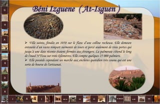  Ville sainte, fondée en 1050 sur le flanc d’une colline rocheuse. Elle demeure
entourée d’un vaste rempart surmonté de tours et percé seulement de trois portes qui
jusqu’à une date récente étaient fermées aux étrangers. La palmeraie s'étend le long
de l'oued N'Tissa sur trois kilomètres. Elle compte quelques 25 000 palmiers.
 Elle possède cependant un marché aux enchères quotidien très counu qui est une
sorte de bourse de l'artisanat.
Béni Izguene ( At-Isguen )
11
 