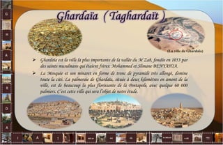 (La ville de Ghardaïa)
Ghardaïa ( Taghardaït )
 Ghardaïa est la ville la plus importante de la vallée du M’Zab, fondée en 1053 par
des saints musulmans qui étaient frères: Mohammed et Slimane BENYAHIA.
 La Mosquée et son minaret en forme de tronc de pyramide très allongé, domine
toute la cité. La palmeraie de Ghardaïa, située à deux kilomètres en amont de la
ville, est de beaucoup la plus florissante de la Pentapole, avec quelque 60 000
palmiers. C’est cette ville qui sera l’objet de notre étude.
12
 