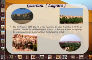  Elle fut fondée en 1630. Elle est la plus excentrique des villes du M'Zab, à 100 km de
Ghardaïa. Cette cité, très considérable pour le désert (7 719 habitants) se trouve sur le passage
des caravanes parcourant le Sahara d'Est en Ouest et du Nord au Sud.
Guerrara ( Lagrara )
13
 