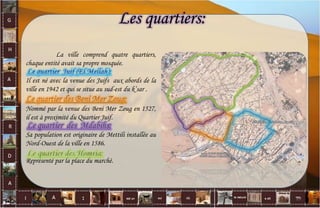 La ville comprend quatre quartiers,
chaque entité avait sa propre mosquée.
Il est né avec la venue des Juifs aux abords de la
ville en 1942 et qui se situe au sud-est du k’sar .
Nommé par la venue des Beni Mer Zoug en 1527,
il est à proximité du Quartier Juif.
Sa population est originaire de Mettili installée au
Nord-Ouest de la ville en 1586.
Représenté par la place du marché.
Les quartiers:
19
 