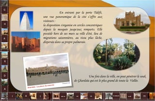En entrant par la porte Tidéft,
une vue panoramique de la cité s’offre aux
visiteurs :
la disposition s'organise en cercles concentriques
depuis la mosquée jusqu'aux remparts. Elle
possède hors de ses murs sa ville d'été, lieu de
migrations saisonnières, au tissu plus lâche,
dispersée dans sa propre palmeraie.
Une fois dans la ville, on peut pénétrer le souk
de Ghardaïa qui est le plus grand de toute la Vallée.
21
 