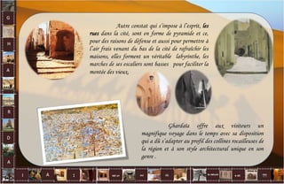 Autre constat qui s’impose à l’esprit, les
rues dans la cité, sont en forme de pyramide et ce,
pour des raisons de défense et aussi pour permettre à
l’air frais venant du bas de la cité de rafraîchir les
maisons, elles forment un véritable labyrinthe, les
marches de ses escaliers sont basses pour faciliter la
montée des vieux.
Ghardaïa offre aux visiteurs un
magnifique voyage dans le temps avec sa disposition
qui a dû s’adapter au profil des collines rocailleuses de
la région et à son style architectural unique en son
genre .
22
 