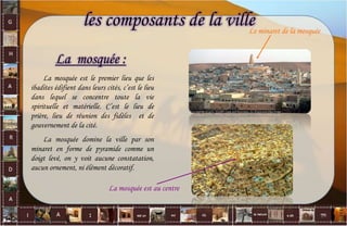 La mosquée :
La mosquée est le premier lieu que les
ibadites édifient dans leurs cités, c’est le lieu
dans lequel se concentre toute la vie
spirituelle et matérielle. C’est le lieu de
prière, lieu de réunion des fidèles et de
gouvernement de la cité.
La mosquée domine la ville par son
minaret en forme de pyramide comme un
doigt levé, on y voit aucune constatation,
aucun ornement, ni élément décoratif.
Le minaret de la mosquée
La mosquée est au centre
les composants de la ville
24
 