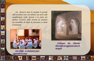 On découvre dans la mosquée la grande
salle de prières avec son mihrab, une autre salle
complètement isolée réservée à la prière des
femmes. D’autres salles servant au réunions
des assemblées de dépôt de provisions et même
d’armement.
L’absence des éléments
décoratifs est apparente dans la
mosquée
Les chikhs se réunissent pour
apprendre le coran
25
 