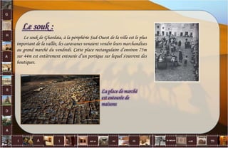 Le souk :
Le souk de Ghardaia, à la périphérie Sud-Ouest de la ville est le plus
important de la vallée, les caravanes venaient vendre leurs marchandises
au grand marché du vendredi. Cette place rectangulaire d’environ 75m
sur 44m est entièrement entourée d’un portique sur lequel s'ouvrent des
boutiques.
La place de marché
est entourée de
maisons
26
 