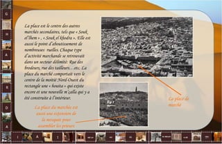 La place est le centre des autres
marchés secondaires, tels que « Souk
el’lhem » , « Souk el khodra ». Elle est
aussi le point d’aboutissement de
nombreuses ruelles. Chaque type
d’activité marchande se retrouvait
dans un secteur délimité: Rue des
brodeurs, rue des tailleurs…etc. La
place du marché comportait vers le
centre de la moitié Nord-Ouest du
rectangle une « houita » qui existe
encore et une nouvelle m’çalla qui y a
été construite à l’intérieur.
La place du marchée est
aussi une extension de
la mosquée pour
assembler les prieurs
La place de
marché
27
 