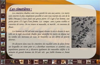 Les cimetières :
Les cimetières ibadites sont tous pareils les uns aux autres. Les morts
sont enterrés le plus simplement possible et sont tous tournés du coté de la
kibla (Mecque) à leurs pieds une grosse pierre s’il s’agit d’un homme, une
petite pierre s’il s’agit d’une femme. Les tompes sont à peine visibles et
couvertes de terres. On ne trouve ni mausolée, ni marché , ni couronne de
fleure .
Les hommes au M’zab sont tous égaux devant la vie et devant la mort
telle est la règle ancestrale ibadite pour identifier les morts on dépose sur
les tombes des morceaux de vase, de bouteilles ou des débris de poterie
diverses .
On découvre dans tous les cimetières des mçallah sorte de plate forme
sur lesquelles on vient prier et y distribuer nourritures et aumônes aux
populations pauvres on y découvre également des mausolées édifiés à la
mémoire de grands hommes du M’zab: tels que Sidibi Demma et Ammi
Said.
28
 