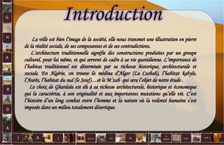 G
H
A
R
D
A
I A est un oui Où a dit
la
nature
non.
:
Introduction
La ville est bien l’image de la société, elle nous transmet une illustration en pierre
de la réalité sociale, de ses composantes et de ses contradictions.
L’architecture traditionnelle signifie des constructions produites par un groupe
culturel, pour lui même, et qui servent de cadre à sa vie quotidienne. L’importance de
l’habitat traditionnel est déterminée par sa richesse historique, architecturale et
sociale. En Algérie, on trouve la médina d’Alger (La Casbah), l’habitat kabyle,
l’Aurès, l’habitat du sud (le Souf)…et le M’zab qui sera l’objet de notre étude .
Le choix de Ghardaïa est dû à sa richesse architecturale, historique et économique
qui la caractérise, à son originalité et aux importantes mutations qu’elle vit. C’est
l’histoire d’un long combat entre l’homme et la nature où la volonté humaine s’est
imposée dans un milieu totalement désertique.
3
 