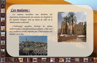 Les maisons :
Les maisons mozabites sont héritières des
dispositions fondamentales des maisons du Maghreb et
des maisons antiques, tout au moins de celles de la
Méditerranée occidentale.
L’habitation mozabite, héritière du schéma
méditerranéen, a été judicieusement adaptée, d’une part
aux conditions sociales imposées par l’implantation des
ibadites en ce lieu.
30
 